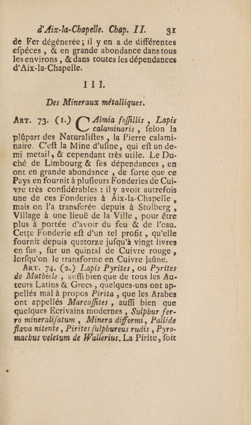 de Fer dégénerée; il y en a de différentes efpéces , &amp; en grande abondance dans tous lesenvirons , &amp; dans toutes les dépendances d’Aix-la-Chapelle. ET Des Mineraux métalliques. ART. 73. (1) és foffillis , Lapis calaminaris , felon la plûpart des Naturaliftes , la Pierre calami- naire. C’eft la Mine d’ufine, qui eft un de- mi metail, &amp; cependant très utile. Le Du- ché de Limbourg &amp; fes dépendances , en ont en grande abondance , de forte que ce Pays en fournit à plufieurs Fonderies de Cui- vre très confidérables : il y avoit autrefois une de ces Fonderies à Aix-la-Chapelle , mais on l’a transferée depuis à Stolberg , Village à une lieuë de la Ville, pour être plus à portée d’avoir du feu &amp; de l’eau. Cette Fonderie eft d’un tel profit, qu’elle fournit depuis quatorze jufqu’à vingt livres en fus , fur un quintal de Cuivre rouge, lorfqu’on le transforme en Cuivre jaûne. ART. 74. (2.) Lapis Pyrites, ou Pyrites de Matbicle | auffi bien que de tous les Au- teurs Latins &amp; Grecs , quelques-uns ont ap- pellés mal à propos Pirita , que les Arabes ont appellés Marcaffites , auffi bien que quelques Ecrivains modernes , Sulpbur fer- ro mineralif/atum , Minera difformi, Pallide flava nitente , Pirites fulpbureus rudis , Pyro- macbus veletum de Wallerius, La Pirite, foic