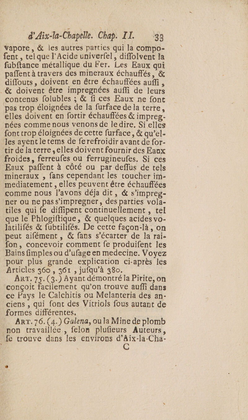 vapore, &amp; les autres parties qui la compo- fent , tel que l’Acide univerfel, diflolvent la fubftance métallique du Fer. Les Eaux qui paflent à travers des mineraux échauffés, &amp; diflouts, doivent en être échauffées auffi, ._&amp; doivent être impregnées aufli de leurs contenus folubles ; &amp; fi ces Eaux ne font pas trop éloignées de la furface de la terre, elles doivent en fortir échauffées &amp; impreg- nées comme nous venons de ledire, Si elles font trop éloignées de cette furface, &amp; qu’el- les ayentletems de ferefroidir avant de for- tir de la terre ,elles doivent fournir des Eaux froides, ferreufes ou ferrugineufes. Si ces Eaux pañlent à côté ou par deflus de tels mineraux , fans cependant les toucher im- mediatement , elles peuvent être échauffées comme nous l'avons déja dit, &amp; s’impreg- ner ou ne pas s’impregner, des parties vola- tiles qui fe diflipent continuellement , tel que le Phlogiftique, &amp; quelques acides vo- Jatilifés &amp; fubtilifés. De cette façon-là, on peut aifément , &amp; fans s’écarter de la rai. fon, concevoir comment fe produifent les Bains fimples ou d’ufage en medecine. Voyez pour plus grande explication ci-après les Articles 360 , 361 , jufqu’à 380. ART. 75.(3.) Ayant démontré la Pirite, on conçoit facilement qu’on trouve auffi dans ce Pays le Calchitis ou Melanteria des an- ciens , qui font des Vitriols fous autant de formes différentes, ART. 76. (4.) Galena, ou la Mine de plomb non travaillée , felom plufieurs Auteurs, _{e trouve dans les environs Dre