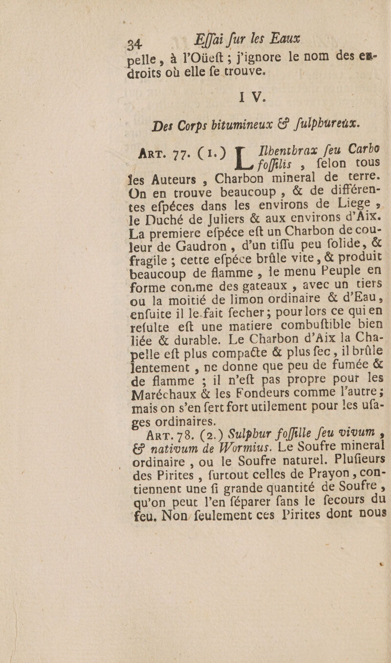 pelle, à l'Oüeft ; j'ignore le nom des es- droits où elle fe trouve. | 1 V. Des Corps bitumineux &amp; Julpbureux. ART. 77. (1: Ilbencbrax feu Carbo | &lt; : L foffilis ; felon tous fes Auteurs , Charbon mineral de terre. On en trouve beaucoup , &amp; de différen- tes efpéces dans les environs de Liege , Je Duché de Juliers &amp; aux environs d'Aix. La premiere efpéce eft un Charbon de cou- Jeur de Gaudron, d’un tiflu peu folide, &amp; fragile ; cette efpéce brûle vite, &amp; produit beaucoup de flamme , ie menu Peuple en forme conme des gateaux , avec un tiers ou la moitié de limon ordinaire &amp; d’Eau, enfuite il le-fait fecher ; pour lors ce quien refulte eft une matiere combuftible bien liée &amp; durable. Le Charbon d’Aix la Cha- pelle eft plus compatte &amp; plus fec, il brûle lentement , ne donne que peu de fumée &amp; de flamme ; il n’eft pas propre pour les Maréchaux &amp; les Fondeurs comme l’autre; mais on s’en fert fort utilement pour les ufa- ges ordinaires. ART. 78. (2.) Sulpbur foffille Jeu vivum , € nativum de Wormius. Le Soufre mineral ordinaire , ou le Soufre naturel. Plufieurs des Pirites , furcout celles de Prayon, con- tiennent une fi grande quantité de Soufre , qu'on peut l’en féparer fans le fecours du feu. Non feulement ces Pirites dont nous