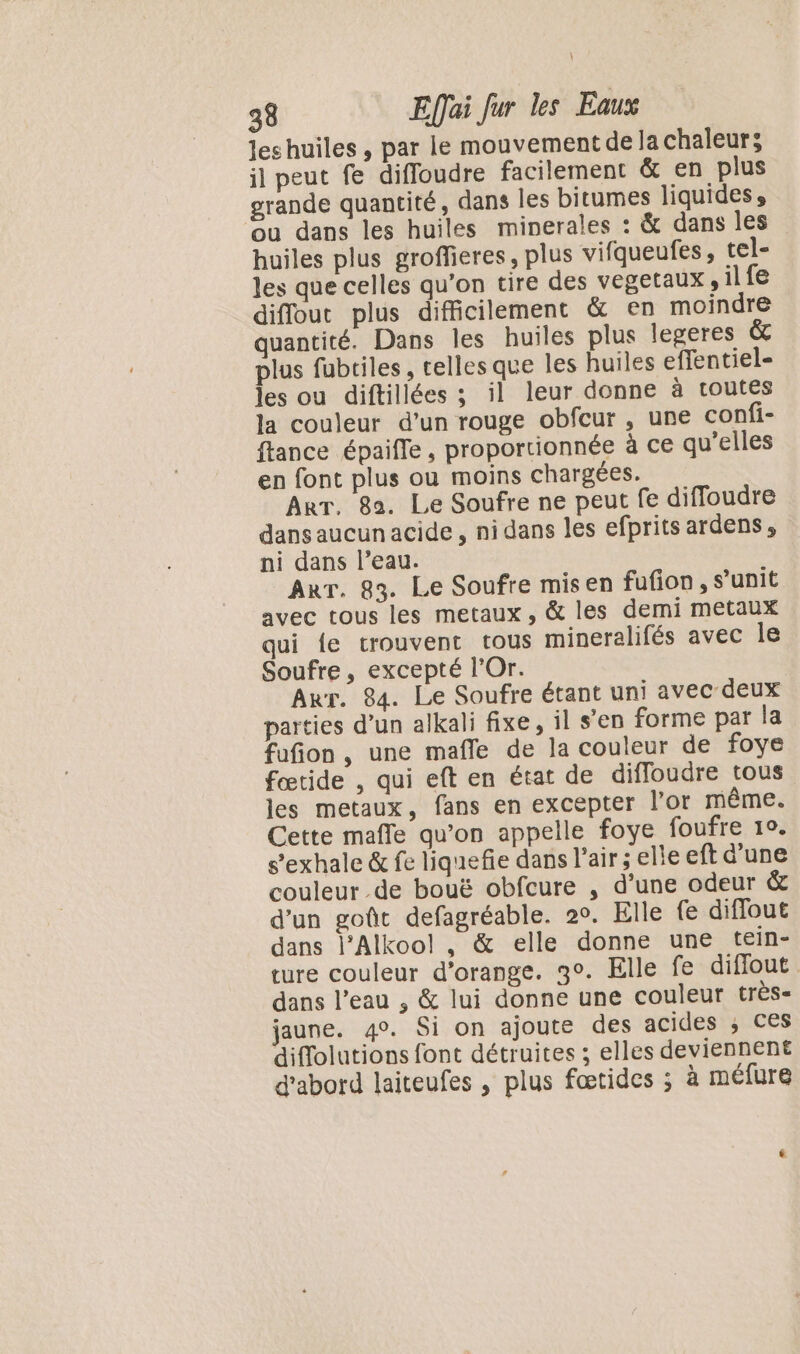 les huiles , par le mouvement de la chaleurs il peut fe difloudre facilement &amp; en plus grande quantité, dans les bitumes liquides, ou dans les huiles minerales : &amp; dans les huiles plus groffieres, plus vifqueufes, tel- les que celles qu’on tire des vegetaux , il fe diflout plus difficilement &amp; en moindre quantité. Dans les huiles plus legeres &amp; plus fubtiles, celles que les huiles effentiel- les ou diftillées ; il leur donne à toutes la couleur d’un rouge obfcur , une confi- ftance épaifle, proportionnée à ce qu’elles en font plus ou moins chargées. Arr, 82. Le Soufre ne peut fe diffoudre dans aucun acide, ni dans les efprits ardens, ni dans l’eau. Arr. 83. Le Soufre misen fufion, s’unit avec tous les metaux, &amp; les demi metaux qui {e trouvent tous mineralifés avec Île Soufre, excepté l’Or. Arr. 84. Le Soufre étant uni avec deux parties d’un alkali fixe, il s’en forme par la fufion, une mafle de la couleur de foye fœtide , qui eft en état de diffoudre tous les metaux, fans en excepter l’or même. Cette mafle qu’on appelle foye foufre 1°. s’exhale &amp; fe liquefie dans l'air; elle eft d’une couleur de bouë obfcure , d'une odeur &amp; d’un goût defagréable. 2°. Elle fe diffout dans l’Alkoo!l , &amp; elle donne une tein- ture couleur d'orange. 3°. Elle fe diffout dans l’eau , &amp; lui donne une couleur très jaune. 4°. Si on ajoute des acides ; ces diflolutions font détruites ; elles deviennent d'abord laiteufes , plus fœtides ; à méfure