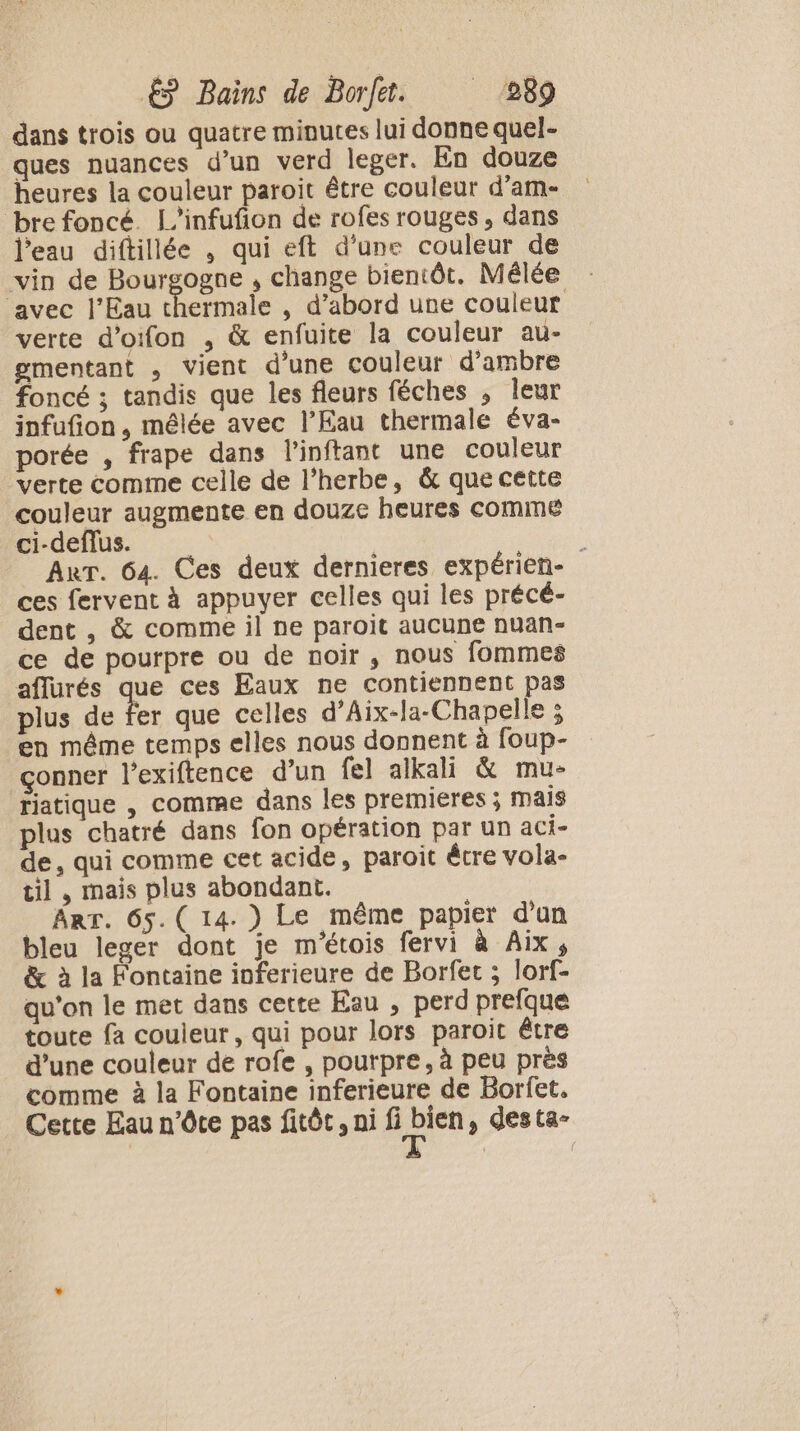 dans trois ou quatre minutes lui donne quel- ques nuances d’un verd leger. En douze heures la couleur paroit être couleur d’am- bre foncé. L’infufion de rofes rouges, dans l'eau diftillée , qui eft d'une couleur de vin de Bourgogne , change bientôt. Mélée ‘avec l'Eau chermale , d’abord une couleur verte d’oifon , &amp; enfuite la couleur au- gmentant , vient d’une couleur d’ambre foncé ; tandis que les fleurs féches ; leur infufion, mêlée avec l’Eau thermale éva- porée , frape dans linftant une couleur verte comme celle de l’herbe, &amp; que cette couleur augmente en douze heures comme ci-deflus. | HE : AuT. 64. Ces deux dernieres expérien- ces fervent à appuyer celles qui les précé- dent , &amp; comme il ne paroit aucune nuan- ce de pourpre ou de noir, nous fommes aflurés que ces Eaux ne contiennent pas plus de fer que celles d’Aix-la-Chapelle ; en même temps elles nous donnent à foup- çonner l’exiftence d’un fel alkali &amp; mu- riatique , comme dans les premieres ; mais plus chatré dans fon opération par un aci- de, qui comme cet acide, paroit être vola- til , mais plus abondant. Arr. 65.( 14.) Le même papier d'un bleu leger dont je m'étois fervi à Aix, &amp; à la Fontaine inferieure de Borfet ; lorf- qu'on le met dans cette Eau , perd prefque toute fa couleur, qui pour lors paroit être d’une couleur de rofe , pourpre, à peu près comme à la Fontaine inferieure de Borfet. Cette Eau n’ôce pas fitôt, ni Rain , desta-