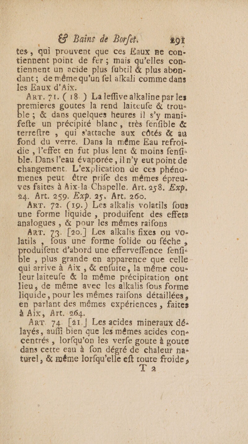 tes, qui prouvent que ces Éaux me con- tiennent point de fer; mais qu’elles con- tiennent un acide plus fubtil &amp; plus abon- dant; de même qu’un fel aikali comme dans les Eaux d'Aix. : ; ART. 71. (18. ) Laleffivealkaline parles premieres goutes la rend laiteufe &amp; trou: ble ; &amp; dans quelques heures il s’y mani: fefte un précipité blanc, très fenfible &amp; terreftre , qui s'attache aux côtés &amp; au fond du verre. Dans la même Eau refroi- die , l’effet en fut plus lent &amp; moins fenfi: ble. Dans l’eau évaporée , iln’y eut point de changement. L’explication de ces phéno- menes peut être prife des mêmes épreu- ves faites à Aix-la Chapelle. Art. 9258. Exp. 04. Ârt. 259. Exp. 25, Art, 260. | ART. 72. (19.) Les alkalis volatils fous une forme liquide , produifent des effets analogues , &amp; pour les mêmes raifons ART. 73. [20.] Les alkalis fixes ou vo- latils , fous une forme folide ou féche , roduifent d’abord une efferveflence fenfi: le , plus grande en apparence que celle qui arrive à Aix , &amp; enfuite, la même cou- leur laiteufe &amp; la même précipitation ont lieu, de même avec les alkalis fous forme liquide, pour les mêmes raifons détaillées, en parlant des mêmes expériences , faites à Aix, Art. 964. _ ART. 74. [51.| Les acides mineraux dé: layés, auffi bien que les mêmes acides con+ centrés , lorfqu’on les verfe goute à poute dans cette eau à fon dégré de chaleut na- turel, &amp; même lorfqu’elle eft D froide, a