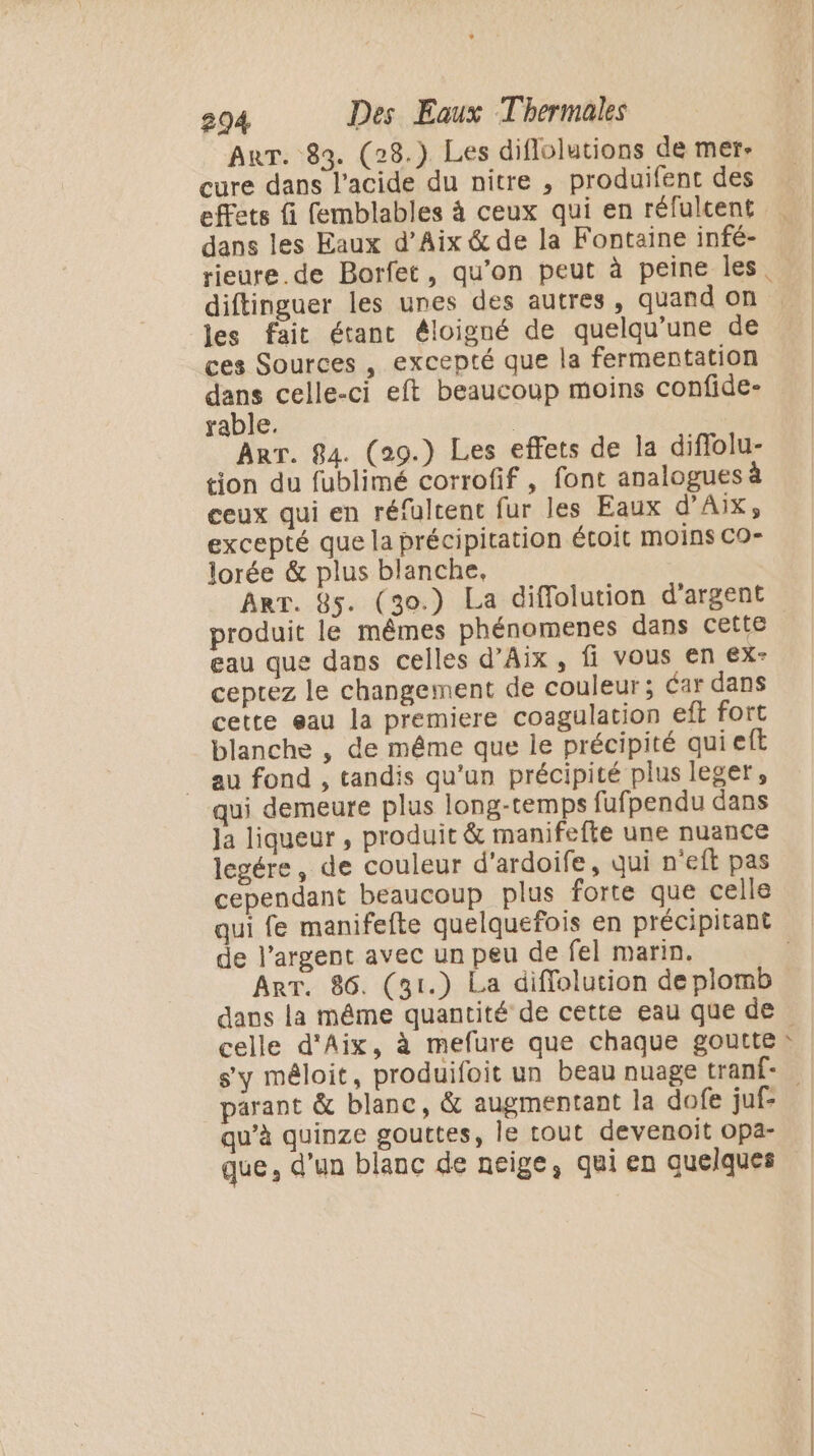 AnrT. 83. (28.) Les diflolutions de mer- cure dans l'acide du nitre , produifent des dans les Eaux d’Aix &amp; de la Fontaine infé- rieure.de Borfet, qu’on peut à peine les diftinguer les unes des autres, quand on les fait étant éloigné de quelqu’une de ces Sources , excepté que la fermentation dans celle-ci eft beaucoup moins confide- rable. | Arr. 84. (29.) Les effets de la diflolu- tion du fublimé corrofif , font analogues à ceux qui en réfultent fur les Eaux d’AIX, excepté que la précipitation étoit moins CO- lorée &amp; plus blanche, Arr. 85. (30.) La diffolution d'argent produit le mêmes phénomenes dans cette | eau que dans celles d'Aix, fi vous en ex- ceptez le changement de couleur; dar dans cette eau la premiere coagulation eft fort blanche , de même que le précipité qui eft _ au fond , tandis qu'un précipité plus leger, qui demeure plus long-temps fufpendu dans Ja liqueur , produit &amp; manifefte une nuance legére, de couleur d’ardoife, qui n'eft pas cependant beaucoup plus forte que celle qui fe manifefte quelquefois en précipitant | de l'argent avec un peu de fel marin. | Arr. 86. (31.) La diffolution de plomb dans la même quantité de cette eau que de celle d'Aix, à mefure que chaque goutte: s'y méloit, produifoit un beau nuage tranf- parant &amp; blanc, &amp; augmentant la dofe juf- qu’à quinze gouttes, le tout devenoit opa- que, d’un blanc de neige, qui en quelques