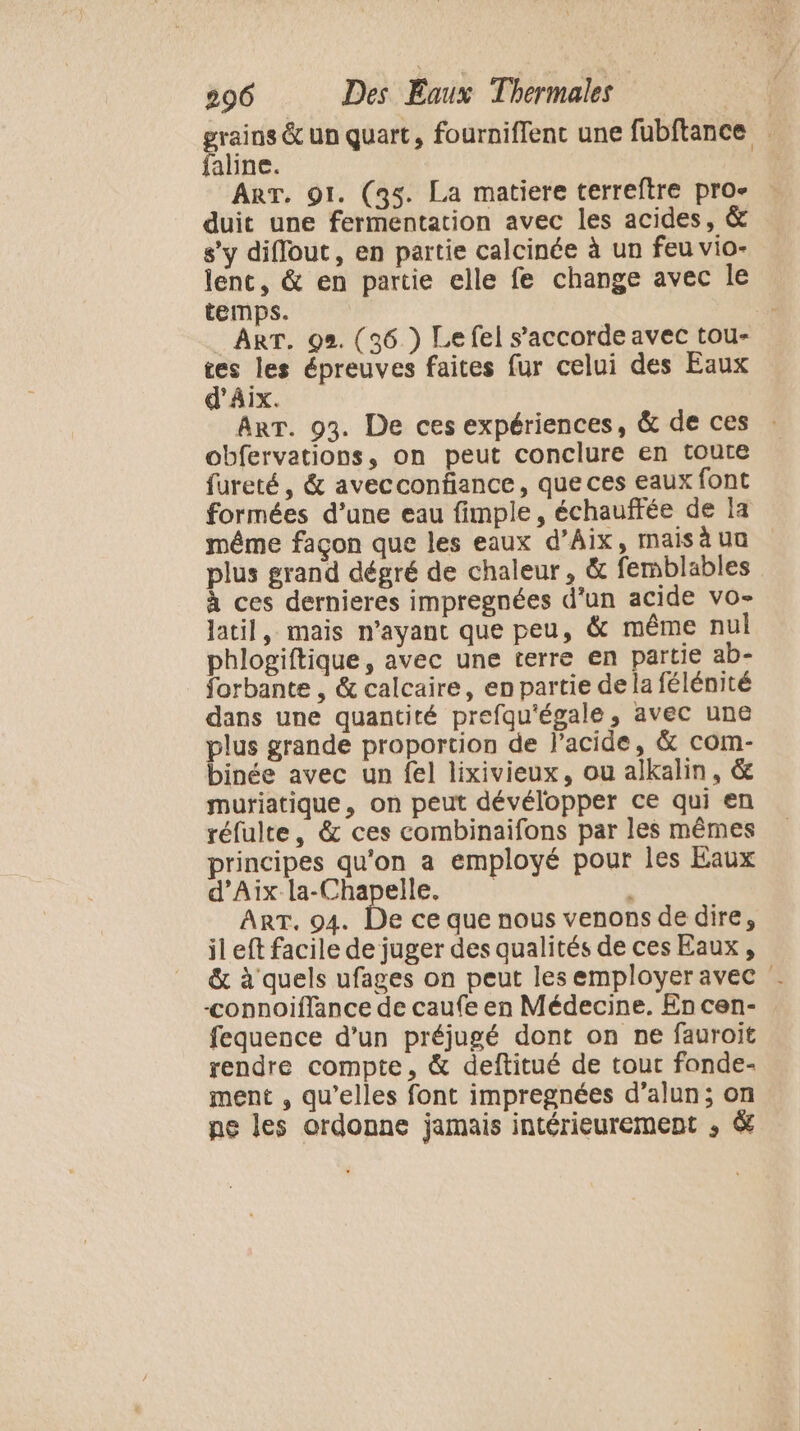 grains &amp; un quart, fourniffenc une fubftance faline. | ART. 91. (35. La matiere terreftre pro- duit une fermentation avec les acides, &amp; s’y diflout, en partie calcinée à un feu vio- lenc, &amp; en partie elle fe change avec le temps. ART. 92. (36 ) Le fel s'accorde avec tou- . les épreuves faites fur celui des Eaux AIX. ART. 93. De ces expériences, &amp; de ces : obfervations, on peut conclure en toute fureté, &amp; avecconhance, que ces eaux font formées d’une eau fimple, échauffée de la même façon que les eaux d'Aix, maisaua plus grand dégré de chaleur, &amp; femblables à ces dernieres impregnées d’un acide vo- latil, mais n'ayant que peu, &amp; même nul phlogiftique, avec une terre en partie ab- forbante , &amp; calcaire, en partie de la félénité dans une quantité prefqu'égale, avec une plus grande proportion de l'acide, &amp; com- binée avec un fel lixivieux, ou alkalin, &amp; muriatique, on peut dévélopper ce qui en réfulte, &amp; ces combinaifons par les mêmes principes qu'on a employé pour les Eaux d'Aix la-Chapelle. $ ART. 94. De ce que nous venons de dire, il eft facile de juger des qualités de ces Eaux , &amp; à quels ufages on peut les employer avec . -&lt;onnoiflance de caufe en Médecine. En cen- fequence d’un préjugé dont on ne fauroit rendre compte, &amp; deftitué de tour fonde- ment , qu’elles font impregnées d’alun; on pe les ordonne jamais intérieurement ; &amp;