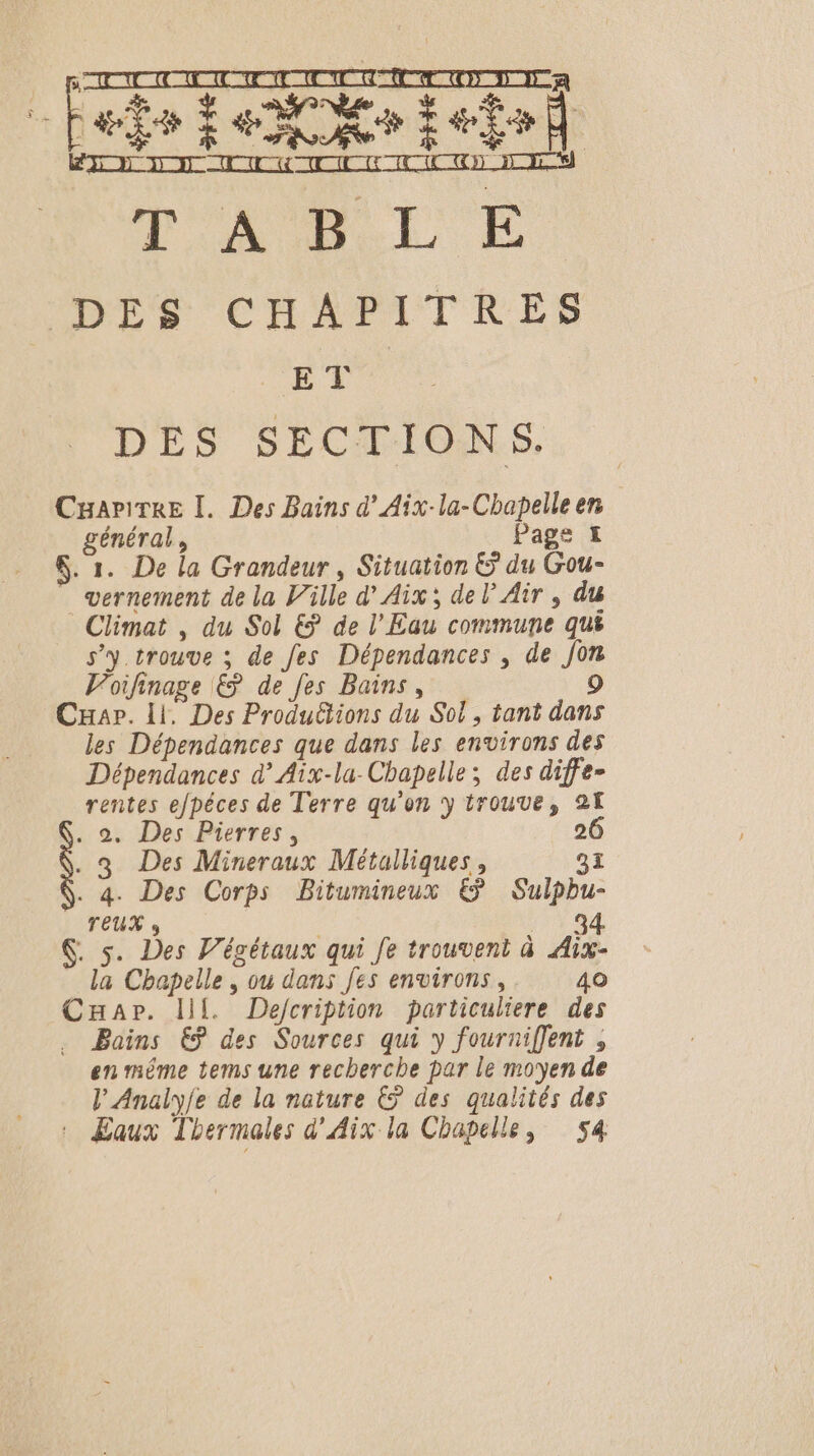 no Qu non um Fair fe Mo ieto) D'AULE E: DES 'CHAMITRES CET DES SECTIONS. CgariTRE I. Des Bains d'Aix-la-Chapelleen général, Page I $. 1. De la Grandeur, Situation &amp; du Gou- _vernement de la Ville d’ Aix; del Air , du Climat , du Sol € de l'Eau commune qu s’y trouve ; de fes Dépendances , de Jon Voifinage &amp; de fes Bains, 9 Car. 11, Des Produ&amp;tions du Sol, tant dans les Dépendances que dans les environs des Dépendances d’Aïx-la- Chapelle; des diffe- rentes efpéces de Terre qu'on y trouve, 21 . 2. Des Pierres, 26 ..3 Des Mineraux Métulliques, 91 . 4. Des Corps Bitumineux € Sulpbu- TEUX » | aq 6. 5. Des Végétaux qui Je trouvent à Aix- la Chapelle , ou dans [es environs, 40 Car. If. Defcription particuliere des . Bains €? des Sources qui y fourniffent , en même tems une recherche par le moyen de l’Analy/e de la nature € des qualités des : Eaux Thermales d'Aix la Chapelle, 54