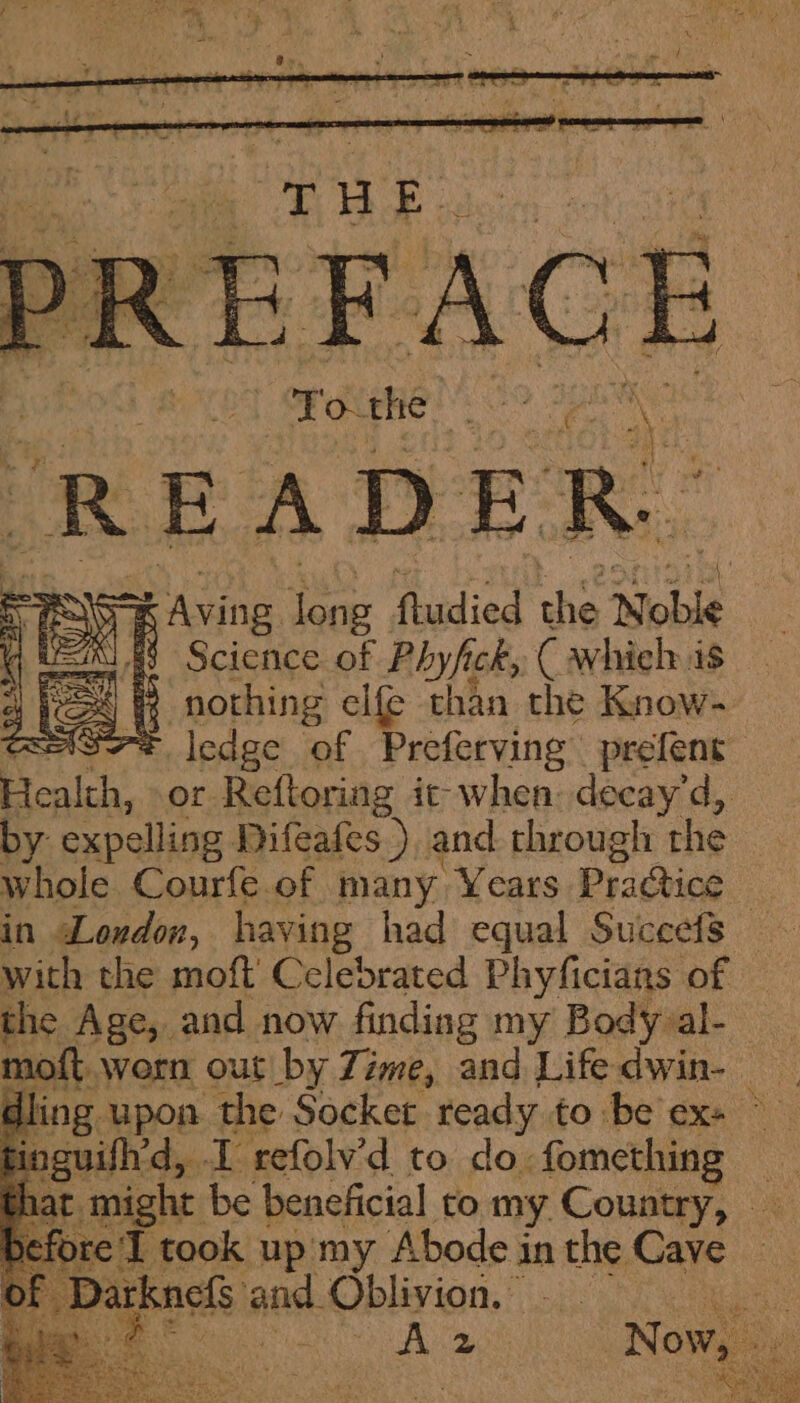 To the me x READER. Scichice oa Ph wh ah, C whieh is nothing elfe hha, the Know- s7* ledge of Preferving prefent Healeh, or Reftoring it when: decay'd, by expelling Difeafes ) and through the whole Courfe. of many Years Practice in Loudon, having had equal Suceefs — with the moft’ Celebrated Phyficians of the Age, and now finding my Body al- moft. worn out by Zime, and Life dwin- ling upon the Socket ready to be ex+ ~ guifh’d, . I refolv’d to do. fomething i T took up my Abode in the Care cfs and. Oblivion. © . oy 2