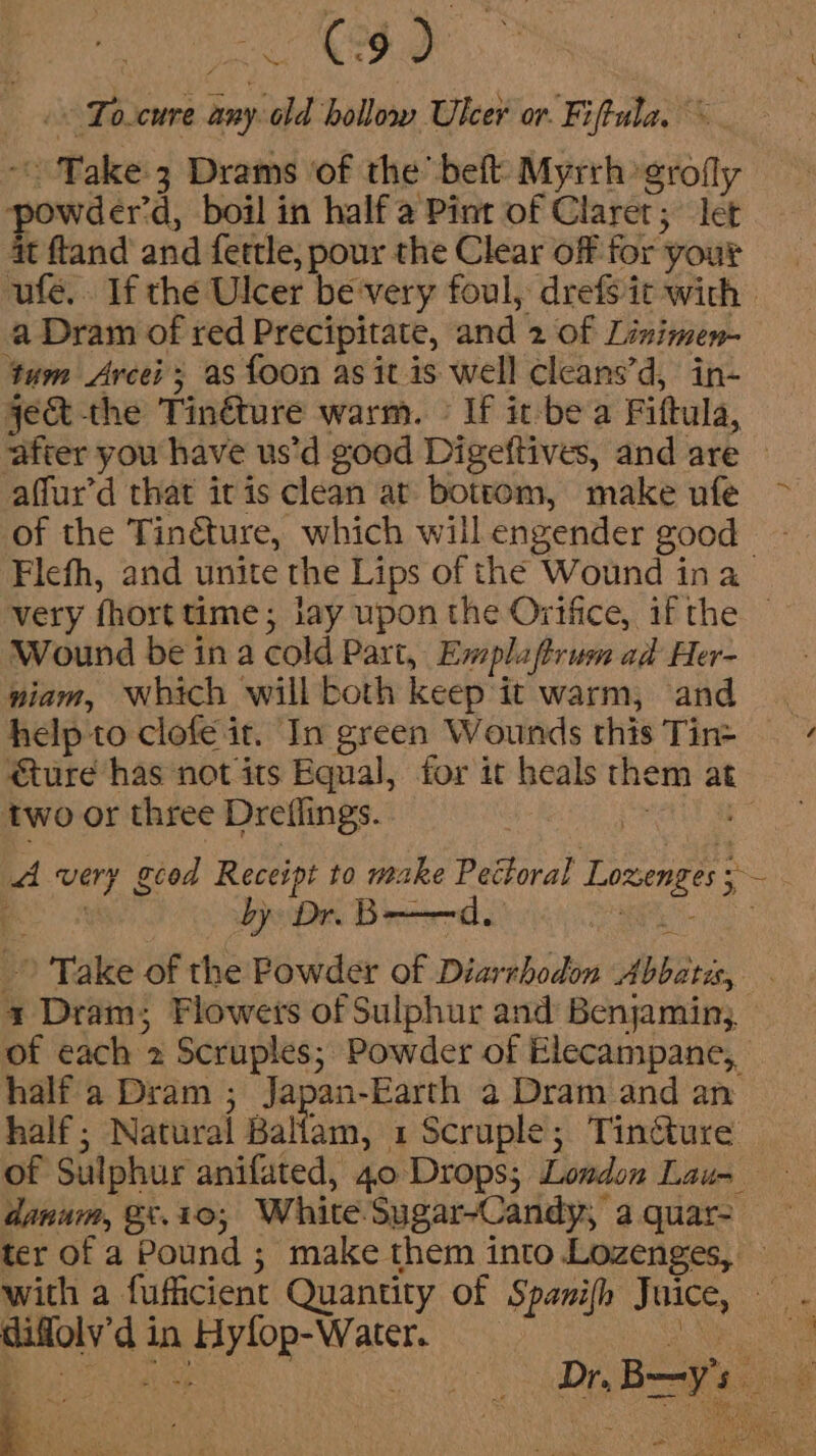 : Ndaeeheameid Soo la &lt;&lt; To.cure any old hollow Ulcer or. Fiftula, ~ | Take 3 Drams of the beft Myrrh grofly owder’d, boil in half a Pint of Claret; let it ftand and fettle, pour the Clear off for yout ufe.. If the Ulcer be very foul, drefs it with a Dram of red Precipitate, and 2 of Linimen- tum Arcei ; as foon as it is well cleans’d, in- ject the Tinéture warm. © If it-be a Fiftula, after you have us’d good Digeftives, and are © affur’d that itis clean at bottom, make ufe ~ of the Tinéture, which will engender good Flefh, and unite the Lips of the Wound ina very fhort time; lay upon the Ortftce, if the — Wound be in a cold Part, Emplaftrum ad Her- piam, Which willboth keep'it warm, and | help to clofe it. In green Wounds this Tins ture has not its Equal, for it heals them at two or three Dreflings. el ie” A very gcod Receipt to make Pectoral Lozenges; — &gt; Take of the Powder of Diarrhodon Abbati, 3 Dram; Flowers of Sulphur and Benjamin; of each 2 Scruples; Powder of Elecampane,, halfa Dram ; Japan-Earth a Dram and an half; Natural Ballam, 1 Scruple; Tinéture of Sulphur anifated, 40 Drops; Lowdon Lau-= danum, 8t.10,; White. Sugar-Candy, a quar- ter of a Pound ; make them into Lozenges, with a fufficient Quantity of Spanifh Juice, — - difloly’d in Hyfop-Water. ae : i . ~ *x