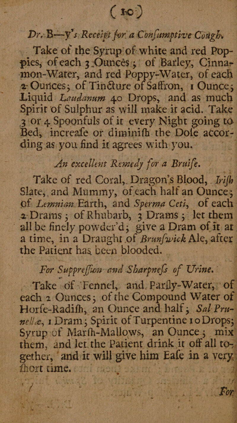 ( 10) Dre BXy's Recéigh for'a Confumptive Coagh .. Take of the Syrup'of-white and red Pop- pies; of each 3:Ouncés:;;’ of Barley, Cinna 2 Ourices; of Tincture of Saffron, 1 Ounce; Liquid: Leudanum 40 Drops, and.as much Spirit of Sulphur as will make it acid. Take 3 0r 4 Spoonfuls of it every Night going to. Bed, increafe or diminifh. the Dole atcor-. ding as you find it agrees with you. _ An excellent Remedy for a Bruife. - Take of red Coral,. Dragon’s Blood, Ivifh Slate, and Mummy, of ¢ach half an Ounces Of: Lemuian. Earth, and Sperma Ceti, of each . @Drams; of Rhubarb, 3 Drams ; let them all be finely powder’d; give a Dram of it: at. atime, in a Draught of Brunfwick Ale, after the Patient hag been blooded. - Se _. ‘Take of Fennel, and, Parly-Water,: of each 2 Ounces; of the Compound Water of ~ Horfe-Radifh, an Ounce and half; Sal-Pru- nell, 1 Dram; Spirit of Turpentine 10 Drops; Syrup of Marfh-Mallows, an Ounce; mix them, and let.the Patient drink it off all to; gether, ‘and-ic will give him Eafe in a ver fhort time. ¢ aot os Set a te Tibi Bee Pde Re. § p : a : ae Oh « ek , 4 rn a Bae et Wee ely ae « . os &lt;f' { Fe ‘ Ey at 4 4 my. © ‘ sa i Som a 3 Ae ee +t eo te ae ae ee oN Ailey a y, - ray - = . - Ne a t= a4 b &amp;. 3 $ Hes: YS % Fs =) ee Coe EE FN oe e + 5 EB wn we: Sr acee em ; : ; ete) ot 7 ‘2 pia ee} Re a