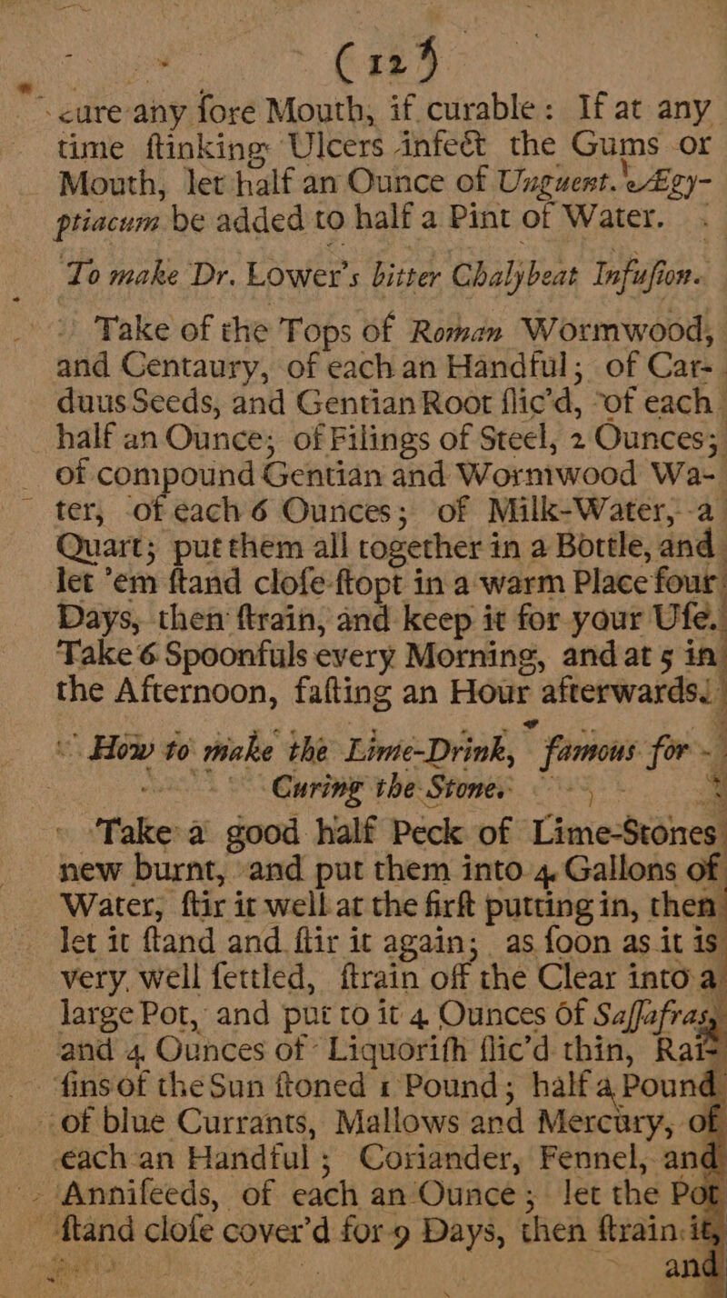 &gt;» C125 cure any fore Mouth, if curable: If at any time ftinkinge Ulcers infeét the Gums or Mouth, let half an Ounce of Unguent. ei ptiacum be added to half a Pint of Water. . ‘To make Dr. Lower’ s bitter Chalybeat Infuufi i0R.. Take of the Tops of Roman Wormwood, and Centaury, of each an Handful; of Care duus Seeds, and Gentian Root flic’d, ‘of each | half an Ounce; of Filings of Steel, 2 Ounces; _ of compound Gentian and Wormwood Wa- ter, of each 6 Ounces; of Milk-Water, a Quart; put them all together i in a Bottle, me let ’em ftand clofe-ftopt in a warm Place four. Days, then ftrain, ‘iit keep it for your Ufe.. A Take 6 Spoonfuls every Morning, and at 5 in the Afternoon, fafting an Hour afterwards © How to make the Lime-Drink,  famons for = | Curing the Stone. © 5 Take a good half Peck of Lime-Stones new burnt, and put them into. 4 Gallons of Water, ‘ftir it well at the firft putting in, then let it ftand and ftir it again; as foon as it is very, well fettled, ftrain off the Clear into a large Pot, and put to it 4 Ounces Of Saffafrasy and 4, Ounces of Liquorifh flic’d thin, Rai= finsof the Sun ftoned 1 Pound; halfa Pound of blue Currants, Mallows and Mercury, of each-an Handful ; Coriander, Fennel, and -. ‘Annifeeds, of each an Ounce; let the Pot oe fland clofe cover ‘d ASO) ae then ftrain, if,