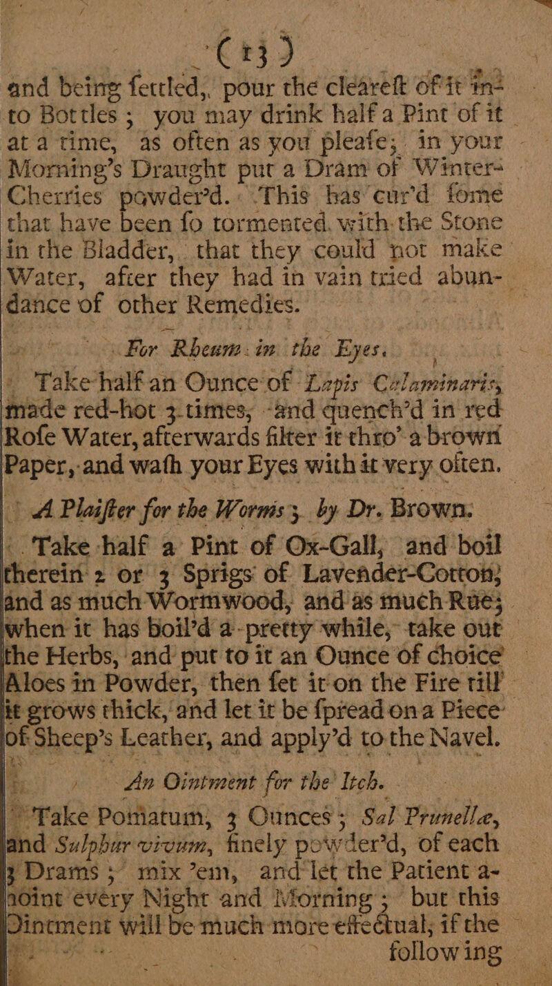 and being fettled,. pour the cleareft of ft n= - to Bottles ; you may drink halfa Pint of it _ ata time, as often as you pleafe; in your - ‘Morning’s Draught put a Dram of Winter | ‘Cherries pawder’d.: This bas curd fome that have been fo tormented. with. the Stone in the Bladder, that they could not make ~ Water, after they had in vain tried abun-_ dance of other Remedies. Raat: ah + For Rheuns. in the Eyes. | _ Takehalf'an Ounce of Lzpis ‘Calaminaris, made red-hot 3.times, -and quench’d in red Rofe Water, afterwards filter ie thro’ a browrt Paper, and wath your Eyes with at very oiten. — hed Plaifter for the Worms; by Dr. Brown: |. Take half a Pint of Ox-Gall, and boil therein 2 or 3 Sprigs of Lavefder-Cotton; and as much Wormwood, and as much Rue; | the Herbs, and put to it an Ounce of choice Aloes in Powder, then fet iton the Fire til — lit grows thick, and let it be fpread ona Piece’ lof Sheep’s Leather, and apply’d to the Navel. [+ dn Ointment for the Itch. - ” Fake Poniatum, 3 Ounces; Sal Prunella, land Sulpbur vivum, finely powder’d, of each 3 Drams ; mix ’eim, ard let the Patient a- dint every Night and Morning; but this Dinement will be much more eficctual; ifthe - aN Rens