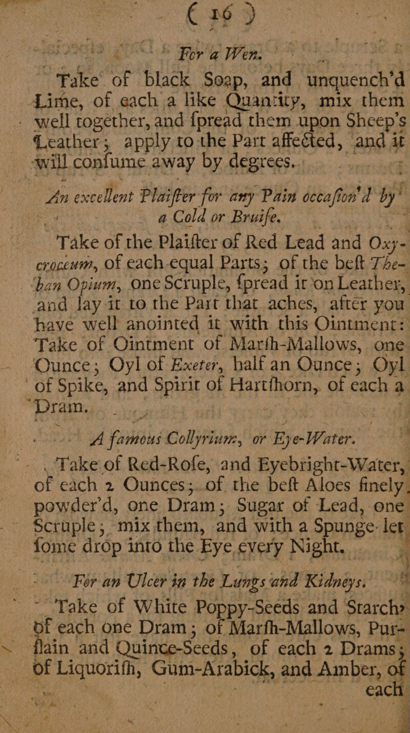 ne r6 ) ao KL FAD pep Fake of black Soap, and tacit Lime, of each a like Quantity, mix them Geather; apply tothe Part affected, Any it a Cold or Bruife. “Take of the Plaifter of Red Lead and Oxy- croceum, of each-equal Parts; of the beft The- ‘ban Opium, one Scruple, foread i iron Leather, and lay it to the Past that aches, after you have well anointed it with this Ointment: Take of Ointment of Marih-Mallows, one Ounce; Oyl of Exeter, half an Ounce; Oyl of Spike, and Spirit of Har oth, of each a “Play | ‘i ia A fab Collyrium, or Ey e-Water. . Take of Red-Rofe, and Eyebright-Water, of each 2 Ounces;..of the beft Aloes finely. powder'd, one Dram ; Sugar of Lead, one fome drop 3 into the Eye every Night. i For an Ulcer in the Lungs’ and RS dnd i Take of White Poppy-Seeds and Starch» of each one Dram; of Marfh-Mallows, Pur-