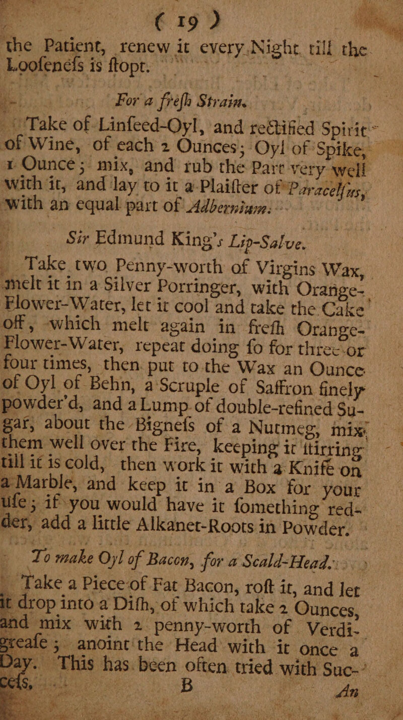 oat Was G Loofencis is ftopt. a i For a frefh Strain. &gt; 2 x Ounce; mix, and rub the Pare very well with it, and lay to it a-Plaifter Of Paracel{ns,y with an equal part of Adberniam: ! : __ Sir Edmund King’s Lip-Salve, _ Take two Penny-worth of Virgins Wax, melt it in a Silver Porringer, with Orange-. Flower- Water, let ir cool and take the Cake of, which melt again in freth Orange- Plower-Water, repeat doing fo for threcor four times, then. put to. the Wax an Ounce of Oyl of Behn, a Scruple of Saffron finely powder’d, and aLump of double-refined Su- till ic iscold, then work it with 9 Knife on a Marble, and keep it ina Box for your der, add a little Alkanet-Roots in Powder. ° : : To make Oyl of Bacon, for a Scald-Head.. or _ Take a Piece of Fat Bacon, roft it, and Jer t drop into a Difh, of which take 2 Ounces, and mix with 2 penny-worth of Verdi-. pot 3 anoint'the Head with it once a she tain ' ek Nas NYSE FER RAR . ae SAE Sav C17, a aia ae Eee ee aie AY ae} ere Y/ ow» Eitaaen ee — Cas, Dy dy oe SOS Se LES Peay at PA |  fey Viteda Ya. &gt; 5