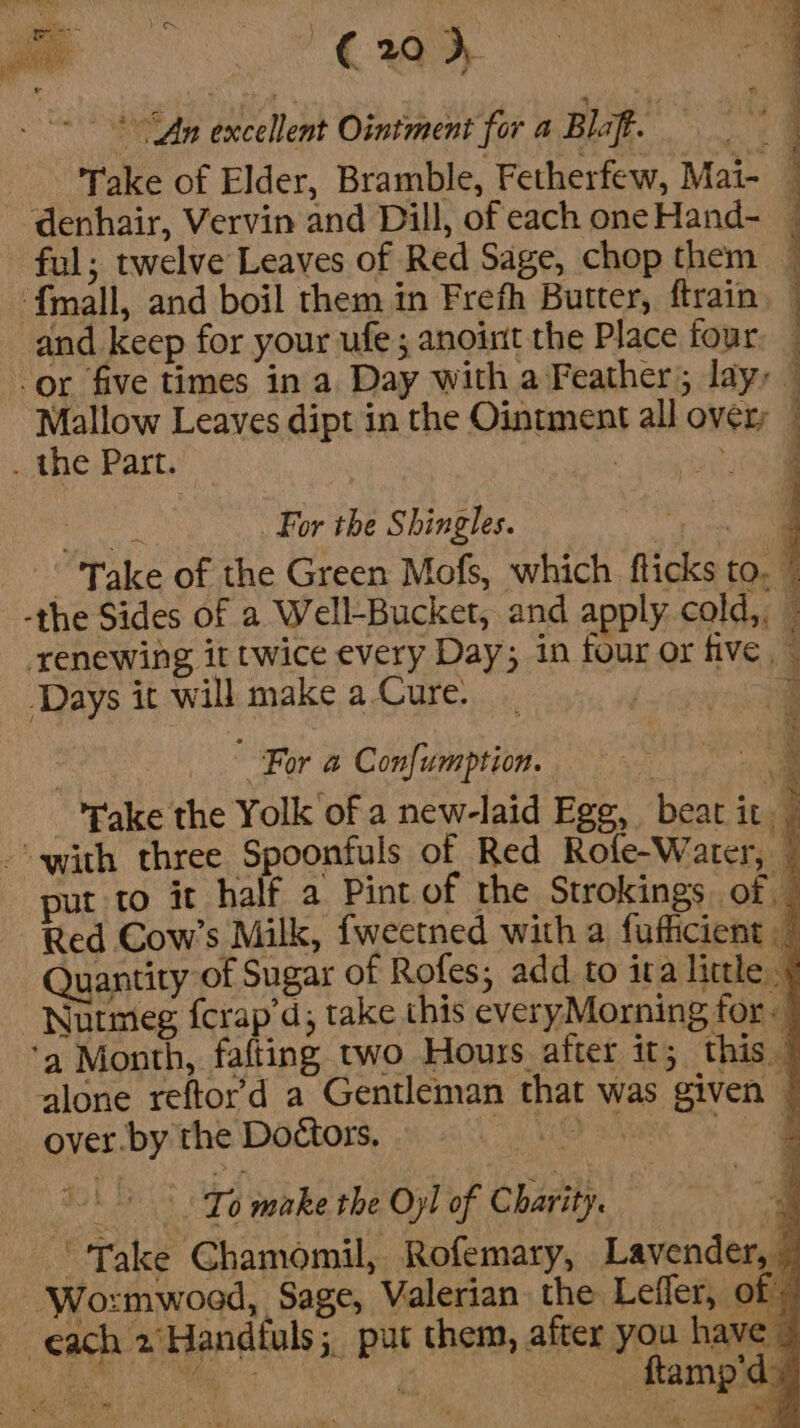 - * -* “Ay excellent Ointment for a Blaft. s ‘Take of Elder, Bramble, Fetherfew, Mai- | denhair, Vervin and Dill, of each oneHand- — ful; twelve Leaves of Red Sage, chop them ~ ‘fmall, and boil them in Frefh Butter, ftrain and keep for your ufe ; anoint the Place four. _ -or five times in a Day with a Feather; lay, — Mallow Leaves dipt in the Ointment all over; © . the Part. | al ee For the Shingles. ee “Take of the Green Mofs, which flicks to. ” -the Sides of a Well-Bucket, and apply cold,, renewing it twice every Day; in four or five — Days it will make a Cure. , 3 | For a Con{umption. Lewin a ake the Yolk of a new-laid Egg, beat it -' with three Spoonfuls of Red Rofe-Water, © put to it half a Pint of the Strokings of Red Cow’s Milk, fweetned with a fufiicient — Quantity of Sugar of Rofes; add to ita little § Nutmeg fcrap’d; take this everyMorning for ‘a Month, fafting two Hours after it; this 7 alone reftor’d a Gentleman that was given | over. by the Doctors, Op ND GRR, O87 To make the Oyl of Charity. j “Take Chamomil, Rofemary, Lavender, — ‘Wo:zmwood, Sage, Valerian the Lefler, of: each 2\Handtuls; put them, after you have © ie oie é — ftamp'ds