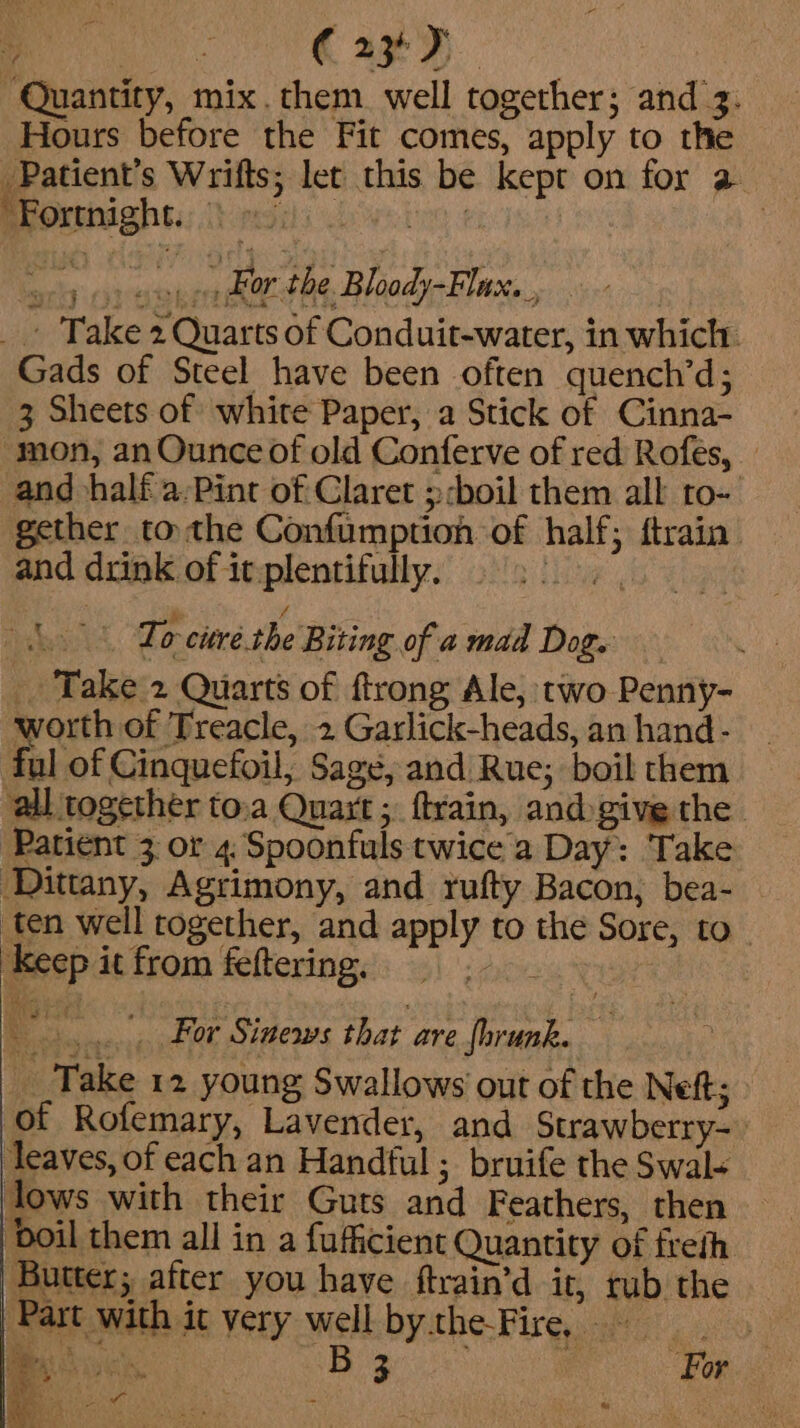 Quantity, mix. them. well together; and’z. Hours before the Fit comes, apply to the Patient’s Wrifts; let this be kept on for 2 Brorensahsi:..} regis le veing 1 | oy os easy oo dtr the. Bloady-Flux.., _ Take 2 Quarts of Conduit-water, in which. Gads of Steel have been often quench’d; 3 Sheets of white Paper, a Stick of Cinna- mon, an Ounce of old Conferve of red Rofes, _ and half a/Pint of Claret ;:boil them alk ro- gether tothe Confumption of half; ftrain’ and drink of it plentifully. Lue h Lo-curé.the Biting of a mad Dog. _ Take 2 Quarts of ftrong Ale, two Penny- worth of Treacle, 2 Garlick-heads, an hand- ful of Cinquefoil,; Sage, and Rue; boil them ‘all together to.a Quart ;. ftrain, andgive the. Patient 3 or 4. Spoonfuls twice a Day: Take Dittany, Agrimony, and rufty Bacon, bea- ten well together, and apply to the Sore, to keep it from feftering. ‘ae ....., For Sinews that are fhrunk. _ Take 12 young Swallows out of the Nef; of Rofemary, Lavender, and Strawberry- ‘leaves, of each an Handful ; bruife the Swal+ lows with their Guts and Feathers, then boil them all in a fufficient Quantity of freth Butter; after you have ftrain’d it, rub the ‘Part with it very well by. the-Fire, - r Bi coes. Biante ” os ek