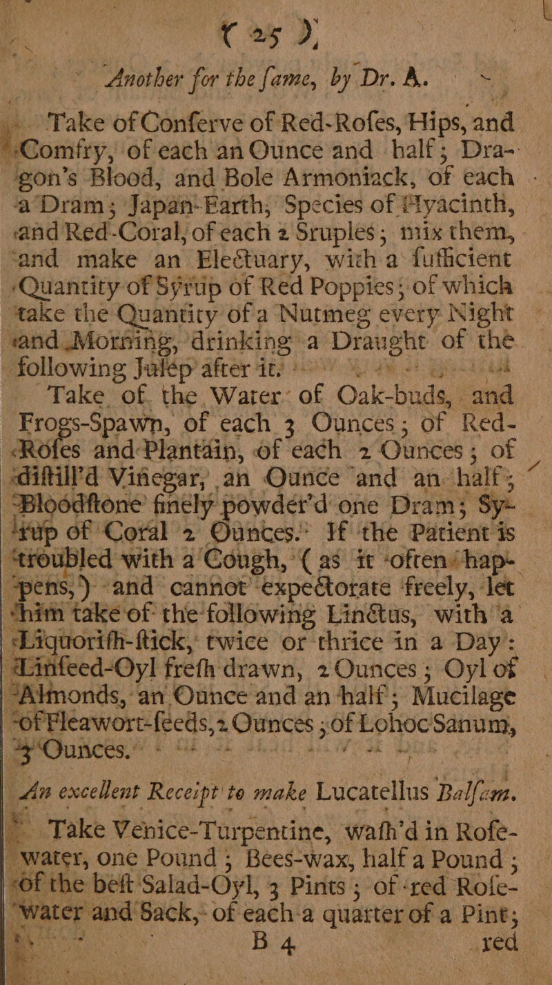 7 4 | e) Another for the fame, by Dre Be ee Take of Conferve of Red-Rofes, Hips, an | — of each an Ounce and half; Dra- 'gon’s Blood, and Bole Armoniack, of each - ‘Dram; Japan. Farth; Species of tyacinth, ‘and Red-Coral, of each 4 Sruples; nix them, ‘and make an Electuary, with a‘ fufficient ‘Quantity of Syrup of Red Poppies; of which take the Quantity of a Nutmeg every Night “and Morning, drinking: a Draught id 55 following Julep after it. Mae “of. the Water: of Oak-badat on ogs-Spawn, of each 3 Ounces; of Red- Be es and: Plantain, of each 2 Ounces ; of ‘diftill’d Vinegar; an Ounce “and an. half; Bloodttone finely: powder’ done Dram; ‘sy: | lap of ‘Coral 2 Ounces.’ If the Patient is ‘troubled with a’Cough,’( as it often/hap- pens, ') «and cannot’ -expectorate freely, let thith take of the’ following Linétus, witha — -Liguorifh-ftick, twice or thrice in a Day: Eee freth drawn, 2 Ounces; Oyl of “Almonds, an Ounce and an half’; Mucilage of PHleawort-feeds,2 Ounces ; of Lohoc Kaa int “3 Ounces.” RE es “ An excellent Receipt to make Lucatellus Balfeon. 3 Take Venice-Tur pentine, wath’ din Rofe- “water, one Pound , Bees-wax, half a Pound ; “of the beft: Salad-Oyl, 3 Pints ; of ‘red Role. af and Sack,” of each-a quarter of a Pint; —