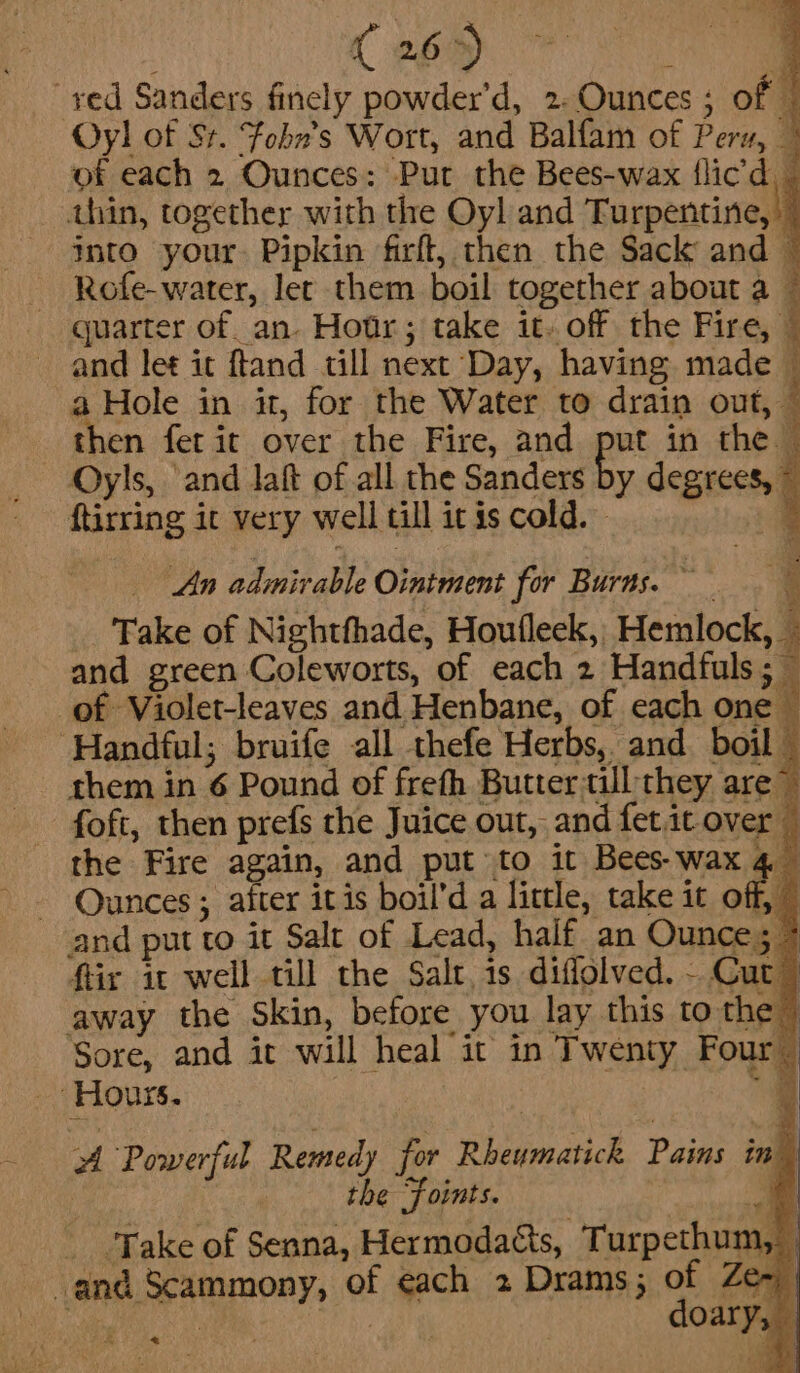 Ceo : ved Sanders finely powder’d, 2-Ounces ; of # Oy! of St. Fobn’s Wort, and Balfam of Peru, © of each 2 Ounces: Put the Bees-wax flic'd, thin, together with the Oyl and Turpentine,” into your. Pipkin firft, then the Sack and © ~ Rofe-water, let them boil together about a — quarter of. an. Hotr; take it..off the Fire, | and let it ftand till next Day, having made a Hole in it, for the Water to drain out, then fet ir over the Fire, and put in the Oyls, ‘and laft of all the Sanders by degre ftirring it very well till it is cold. im An admirable Ointment for Burns. Take of Nightfhade, Houfleck, Hemlock, © and green Coleworts, of each 2 Handfuls; ~ of Violet-leaves and Henbane, of each one © ‘Handful; bruife all thefe Herbs, and boil” them in 6 Pound of freth Butter till they. are~ -foft, then prefs the Juice out, and fetit over — the Fire again, and put to it Bees- wax a -- Qunces; after itis boil’d a little, take it ofl and put to it Salt of Lead, half. an Ounce; ftir it well till the Salt, is diffolved. - Cut away the Skin, before you lay this to the | Sore, and it will heal it in Twenty Four - Hours. | . | of Powerful Remedy for Rheumatich Pains in” | | the Foints. . - Take of Senna, Hermodatts, Turpethum, and Scammony, of each 2 Drams; of Ze~ ae ae ate doary, &lt;