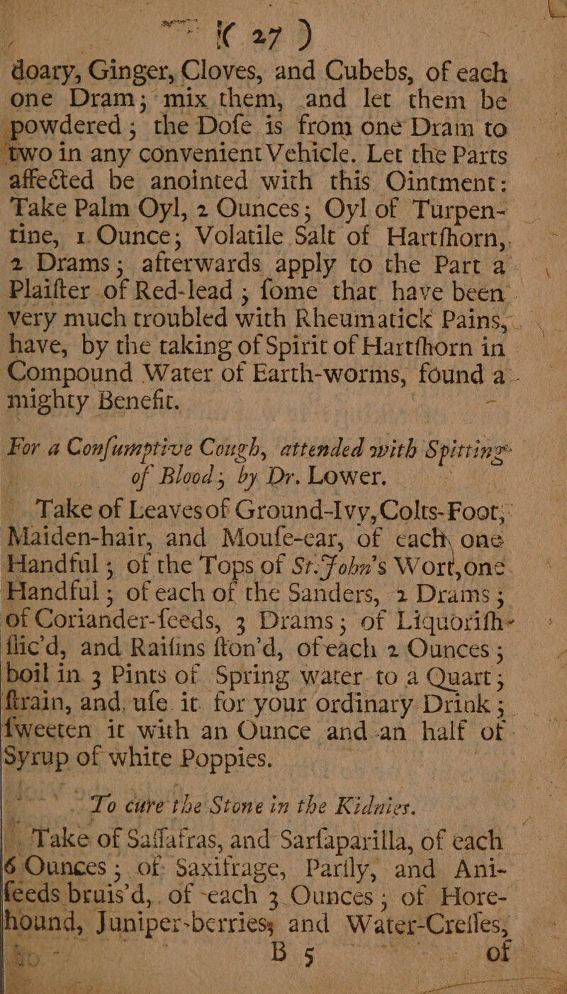 ee eS Bd Ae eee ae) ' doary, Ginger, Cloves, and Cubebs, of each one Dram; mix them, .and let them be powdered; the Dofe is from one Dram to 0 in any convenient Vehicle. Let the Parts affected be anointed with this Ointment: Take Palm Oyl, 2 Ounces; Oyl of Turpen- _ tine, 1. Ounce; Volatile Salt of Hartfhorn,. ~ 2 Drams; afterwards apply to the Parta- , Plaifter of Red-lead ; fome that have been. very much troubled with Rheumatick Pains, . have, by the taking of Spirit of Hartfhorn in Compound Water of Earth-worms, found a- mighty Benefit. - For a Confumptive Cough, attended with Spitting j of Blood, by Dr. Lower. | _ Take of Leavesof Ground-Ivy, Colts-Foot;: Maiden-hair, and Moufe-ear, of cach, one Handful ; of the Tops of Sr:Fohn’s Wort,one Handful ; of each of the Sanders, 2 Drams ; of Coriander-feeds, 3 Drams; of Liquorifh- flic’d, and Raifins fton’d, ofeach 2 Ounces ; boil in 3 Pints of Spring water to a Quart; firain, and. ufe it. for your ordinary Drink; _ fweeten it with an Ounce and an half of - Syrup of white Poppies. i To cure the Stone in the Kidnies. | Take of Saffatras, and Sarfaparilla, of each 6 Ounces ; of: Saxifrage, Parily, and Ani- feeds bruis’d, of each 3 Ounces ; of Hore- hound, Juniper-berries; and WAS ogame | nee haa te ce ee aes ube