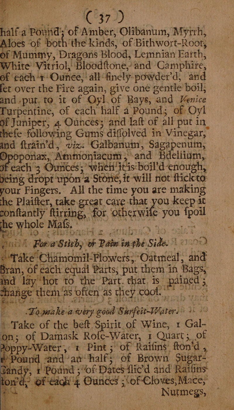 half-a Pourid’; of Amber, Olibanum, Myrrh, Aloes ‘of both‘the kinds, of Birhwort-Rooty | of Mummy, Dragons Blood, Lemnian Earth, White Vitriol, Blood‘tone,- and Camphire, of each ‘+ Ounce, | all finely powder’d, and fet over the Fire again, give one gentle boil; and .put. to, it of Oyl.of Bays, and Venice Turpentine, of each half a Pound; of Oyl of Juniper, 4 Ounces; and laft of all put in hefe following Gums diffolved in Vinegar, and ftrain’d, viz. Galbanuim, Sagapenum, Dpoponax, Ammoniacym, and Helium, of cach 3 Ourices; when itis boil'd enough, being dropt upon-a Stone, it -will not fiickto: your Fingers. All the time you are making the Plaifter, take great care that you keep at conftantly ftirring, for. ‘otherwile you fpoil Be hole Mai ry the oat Ba fk O49 oe CRS SUPE Bey Gls EE Se OES va puis Fora Stith, ‘oF Pain inthe Side. Le] 0nd © Take Chamomil-Flowers;.Oatmeal, and Bran, of cach equal Parts, put them in Bags, dined 5 4 Shange them as often as chey cc's Sa ua, rt Er nl cE: ‘ 1s 38 Fs HOSE ALO His ” aicE _ Fajwake-avery good Surfeit-Waters + -- \ Take of the beft Spirit of Wine, x Gal- on of Damask Rofe-Water, 1 Quart, of Poppy-Water 1 Pint ; of Raifins’ fton’d , ind léyhor t0 the Part, chat is pi PPonnd ‘and anhalf; of Brown Sugar sandy, 1 Pound ; “of Dates flicd and Ratlins Rowen of ic 4 Ounces ;\of Cloves, Mace, x a — Nutmegs, —