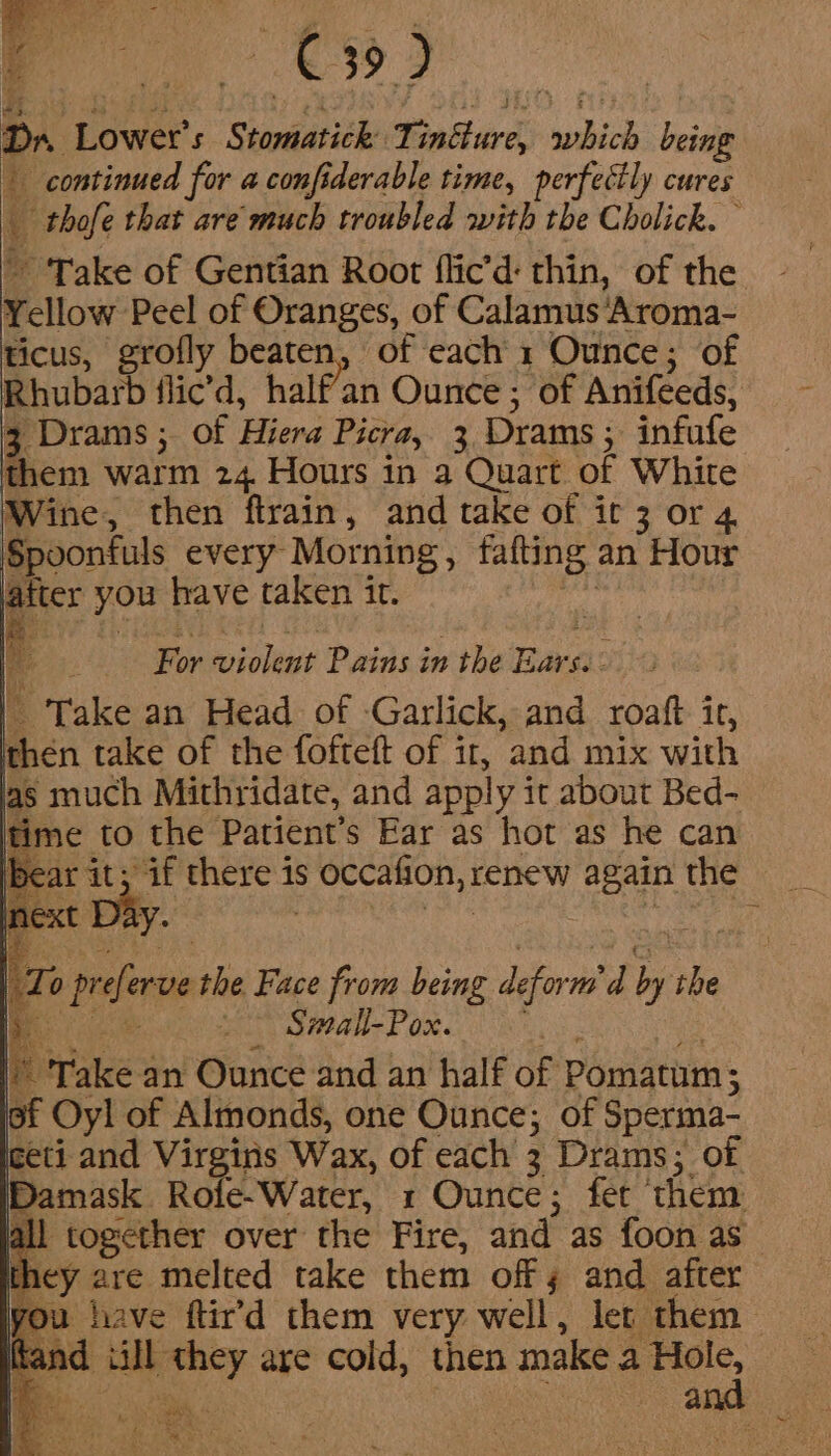 ee; Meek 4 - rx -. se i | | | ) De 4 Dr. Lower’s Stomatick Tintture, which being continued for a confiderable time, perfectly cures _ thofe that are much troubled with the Cholick. ~ ‘Take of Gentian Root flic’d: thin, of the Yellow Peel of Oranges, of Calamus Aroma- ticus, grofly beaten, of each 1 Ounce; of Rhubarb flic’d, half'an Ounce ; of Anifeeds, 3 Drams ; of Hiera Picra, 3 Drams,; infufe them warm 24. Hours in a Quart of White Wine, then ftrain, and take of ir 3 or 4. Spoonfuls every Morning, fafting an Hour latter you have taken it. ae For violent Pains in the Ears. | Take an Head of Garlick, and roaft ir, then take of the foftett of if, and mix with | Zo preferve the Face from being deform’ d by ihe Beige a mal Por. | i. Take an Ounce and an half of Pomatum; of Oyl of Almonds, one Ounce; of Sperma- ceti and Virgins Wax, of each 3 Drams; of Damask Rofe-Water, 1 Ounce; fer them Ul together over the Fire, and as foon as hey are melted take them off 3 and after you have ftir’d them very well, let them Rand ill they are cold, then make nen too 4 ae . oo ope