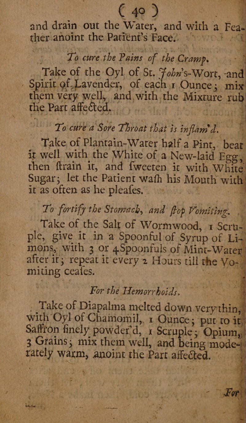 Ca) ee and drain out the Water, and with | a Feas ther: anoint the Patiént’s Face, ‘ : To cure. the Pains OF sy paar a Take of the Oyl of St, Fobn’s-Wort, and en very. well, and, Mba: the Mixture te the Part affected. | a. Toi cure a Sore Pe? that is inflam? L ‘ Take, of Plantain- Water half a Pint,. ‘bead it well with the White of a New-laid Ege, then ftrain it, and fweeten it with Whit &gt; Sugar; let the Patient wath his Month with 1 it as often as he pleafes,’ ty fortify the Stomach, and i, Vomiting. e Take of the Salt of Wormwood, 1 Scr ple, give it in a Spoonful of Syrup of Li, mons, with 3 or 4Spoonfuls of Mint-Water after it; repeat it every 2 Hours till the Vo miting ‘ceates. For the Ere oe ns Take of Diapalma melted down very thin,) with Oyl of Chainomil,, 1 Ounce; ‘put ro ity Saffron finely powder’d, x Scruple; Opium,,) 3 Grains; mix them ‘well, and being fuga