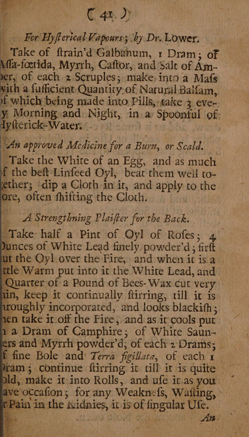 f For Hyfterical Kapours; by Dr. Lower, _ Take of ftrain’d Galbanum, 1 Dram; of Affa-foctida, Myrrh, Caftor, and Salr of Am- yer, of each 2 Scruples; make-into a Mafs with a fuficient Quantity.of Natural Balfam, i which being made into Pills, -talce 3. eVve~. y: Morning and Night, in. a&gt; Spoontul of; dyfterick-Water. L-OeM Sine BEDS | “An approved Medicine for @ Burn, or Scald. “Take the White of an Egg, and.as much if the beft:Linfeed Oyl, bear them weil to- ether; ‘dip a Cloth in ir, and apply to the * Ore, often fhifting the Cloth. Ni A Strengthning Plaifter for the Back. | Take half a Pint of Oyl of Rofes; 4° Dunces of White Lead finely powder’d; firft ut the Oyl over the Fire, and whenitisa . _ ttle Warm put into it the White Lead, and Quarter-of a Pound of Bees- Wax cut very un, keep it continually ftirring, till ic is ave occafion; for any Weaknefs, Waiting, » Re ie Sean pe gee ui te . y rf (Pain in the isidnies, it isoffingular Ufe.