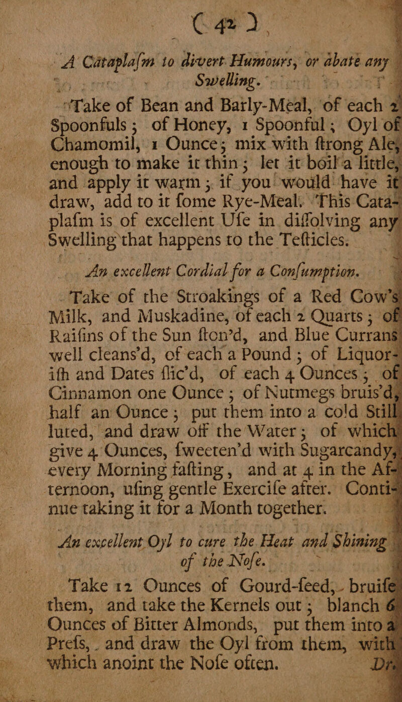 ) CRY a4 Pasacacha: to even Humours, or abate any ) Swelling. ~. ! oT ale of Bean and Batty: Mea, of acti , Spoonfuls ; of Honey, 1 Spoonful, Oyl of Chamomil, 1 Ounce; mix with ftrong Ale; enough to make it thin; let it boil'a ing draw, add to it fome Rye-Meal. | ‘This Cata- plafm is of excellent Ufe in difolving an ) An excellent Cordial for a Con[umption. _ Take of the Stroakings of a Red Cow’ ; Raifins of the Sun fton’d, and Blue Currans. well cleans’d, of each a Pound ; of Liquor- ith and Dates flic’ d, of each 4 ‘Ounces ; 5 OF Cinnamon one Ounce ; of Nutmegs bruis’d, half an Ounce; put them into a cold Stil luted, and draw off the Water 5 of Mg -“