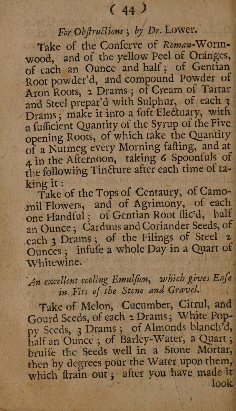 : (€ 44) ee For Obftructions 5 by’ Dr. Lowery Take of the Conferve of Roman-Worme { wood, and of the yellow Peel of Oranges, | of each an Ounce and half; of Gentian Root powder’d, and compound Powder of | ‘Aron Roots, 2 Drams ; of Cream of Tartar ‘and Steel prepar’d with Sulphur, of each 3_ Prams; make it into a foft Ele€tuary, with | a fufficient Quantity of the Syrup of the Five opening Roots, of which take the Quantity of a Nutmeg every Morning fafting, and at in the Afternoon, taking 6 Spoonfuls of the following Tinéture after each time of ta~ king av ee é &gt;. Take of the Tops of Centaury, of Camo- anil Flowers, and of Agrimony, of each - ‘One Handful; of Gentian Root flied, half an Ounce; Carduus and Coriander Seeds, of each 3 Drams; of the Filings of Steel 2 Ounces; infufe a whole Day in a Quart of Wwhirewinés 5 8S pie Pe A “An excellent cooling Emulfion, which gives Eafe. in. Fits of the Stone and Gravel. 3 Take of Melon, Cucumber, Citrul, and’ Gourd Seeds, of each 2 Drams ; White Pop- py Seeds, 3 Drams; of Almonds blanch’d, half an Ounce ; of Barley-Water, a Quart 5 - bruife the Seeds well in a Stone Mortar, then by degrees pour the Water upon them, which ftrain out ; after you ‘have made a ‘|