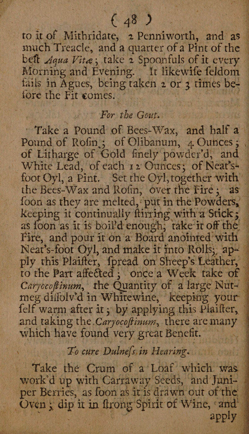 F. ity Ty IE ts RD ee | to it of Mithridate, 2 Penniworth, and as snich Treacle, and a quarter of a Pint of the © beft qua Vite; take 2 Spoonfuls of it every — Morning and Evening. Ir likewife feldom ~ fails in Agues, being taken 2 or 3 times be- — fore the Fit €omes. ; i pace’ S Sete eA Oo ~ For the Gout. | i ' Take a Pound of Bees-Wax, and half a ~ Pound of Rofin,; of Olibanum, 4 Ounces ; of Litharge of Gold finely powder’d, and © White Lead, of each 12 Ounces; of Neat’s* foot Oyl, a Pint. Set rhe Oyl,together with the Bees-Wax and Rofin, over the Fire; as — {oon as they are melted, put in the Powders, — Keeping it continually ftirring witha Stick; _ as foon as it is boil’d enough; take it off the — Fire, and pour it on a Board anointed with — _ Neat’s-foot Oyl, and make it into Rolls; ap~ © ply this Plaifter, fpread on Sheep’s Leather, — to the Part affected ;. once a Week take of © Caryocoftinum, the Quantity of. a large Nuts meg dillolv’d in Whitewine, keepsig your — felf warm after it; by applying this Plaifter, ~ and taking the.Caryocoftinum, there aremany | which have found very great Benefit. wt aad Vee Zo cure Dulnefsin Hearimg. _ Take the Crum of a Loaf which. was | work'd up with Carraway Seeds, and Juni- | per Berries, as foon as itis drawn out of the © Oven 5 dip it in ftrong Spirit of Wine, «and’ na oe Apply |