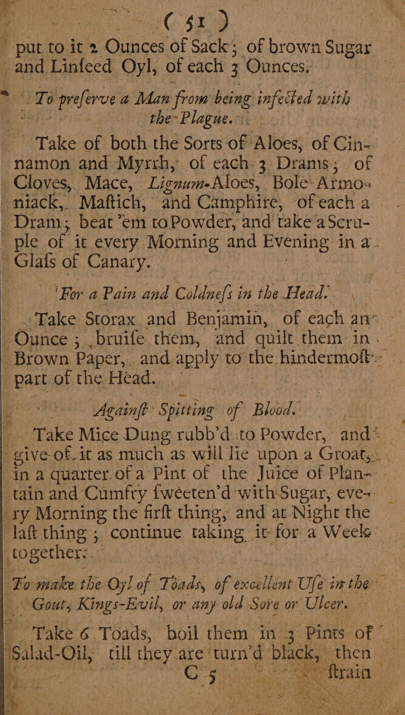 mses es r . 1G ix  put to it 2 Ounces of Sack; of brown Sugar ge Linfeed Oyl, of each 3 ‘Ounces. | To ‘salbid a Man from being infected with the Plague.” Ho Take of both the Sorts Ay Aloes, of Cine namon and Myrrh, of each 3 Drams; of _ Cloves, Mace, Lignume Aloes, ‘Bole: Atmos - niack,, Maftich, and Camphire, of each a Dram; beat °em toPowder, and take a Scru- ' ple of it every Morning and Evening in a. - Glafs of Canary. ‘For a Pain and Coldnef i in the Head. ‘Take Storax and Benjamin, of each an” , Ounce ; ; .bruife them, and quilt. them in. Brown Paper,. and apply to at Randcomaly: \ 7 part of the. Head. Again Siitine of Blood. a + Take Mice Dung rubb’d::to Powder, and: _ give of. it as much as will lie upon a Groat, in a quarter.ofa Pint of the Juice of Plan- tain and Cumfry {weeten’d with Sugar, eve-+ ty Morning the firft things, and at Night the laff thing ; continue HARING. it for a Week together:. 3 ‘To make the Oyl of Toads, of preillioe Ujei in tbe Gout, Kings-Evil, or any old Sove or Ulcer. ‘Take 6 Toads, boil them in 3 Pints of © ‘salad Oil, cil they. are: ‘turn'd black, hea ae be.