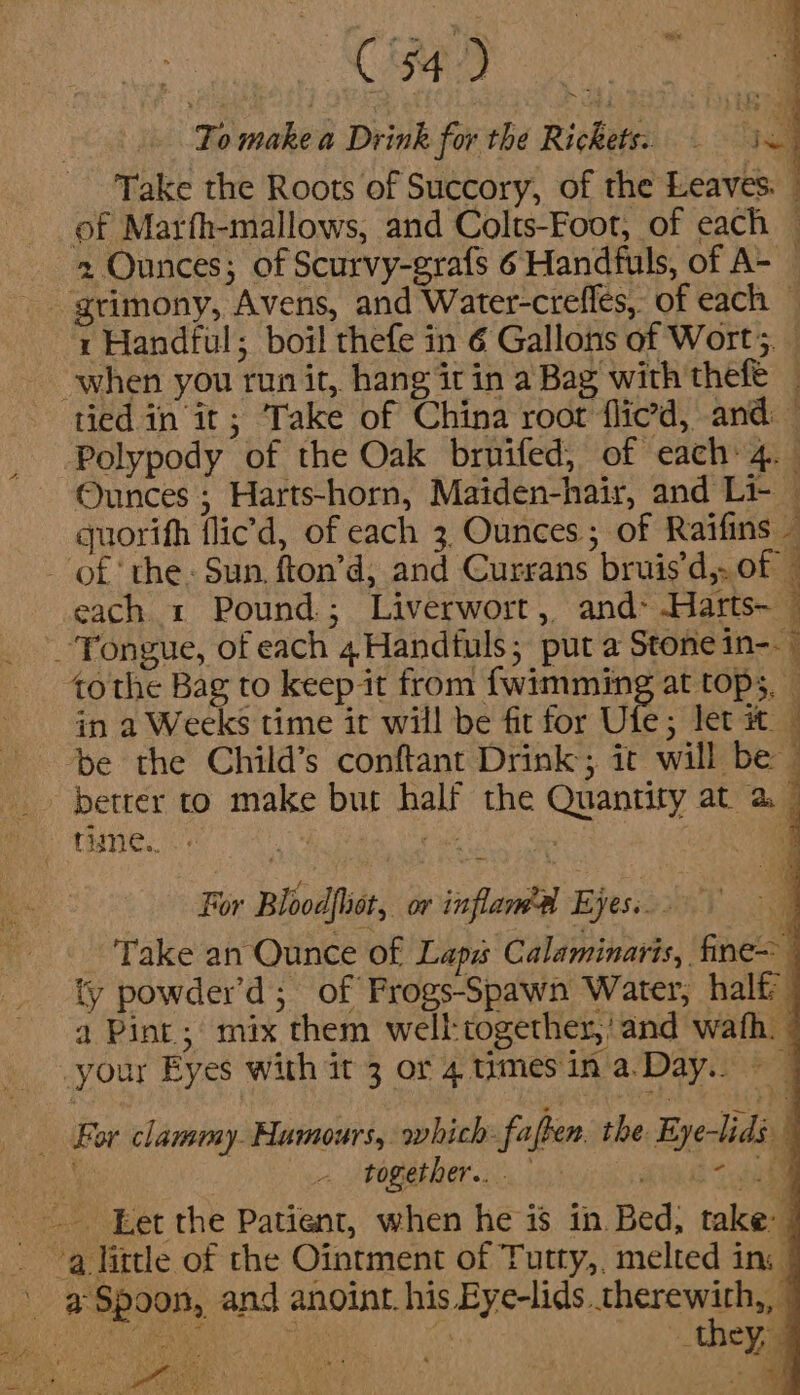 CS se To make a Drink for the Rickets. 4 a Take the Roots of Succory, of the Leaves. © of Marfh-mallows, and Colts-Foot, of each — 2 Ounces; of Scurvy-grafs 6 Handfuls, of A- 1 Handful; boil thefe in 6 Gallons of Wort. | Polypody of the Oak bruifed, of each 4. . Ounces ; Harts-horn, Maiden-hair, and Li- — quorifh flic’d, of each 3 Ounces ; of Raifins : each 1 Pound; Liverwort, and&gt; Harts~ — Tongue, of each 4Handtuls; put a Stone 1n--— tothe Bag to keep it from fwimming at tops, — in a Weeks time it will be fit for Ufe; let it © ‘be the Child’s conftant Drink; it will be — For Bloodfhst, or inflawe Eyes... 3 Take an Qunce of Laps Calaminaris, fine ty powder’d; of Frogs-Spawn Water, halt a Pint; mix them well:together,'and wath. together... aa a Spoon, and anoint. his Eye-lids. therewith, | Aik yh aD ” “they