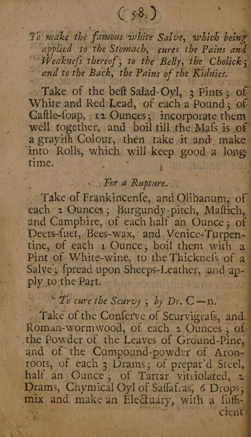 CH oe To’ nike the famnbus white Sale, svhich bein : “applied to the Stomach, cures the Pains and _ Weaknefs thereof; to the ‘Belly, the Cholicks, and to the Back, the Pains of the Ridnies: 3 Take of the belt Salad- Oyl, 3 Pints ; of White and Red-Lead, of each a Pound; of - Gaftle-foap, -12 Ounces; _ incorporate. them well together, and boil till -the Mats 3 is of a grayith Colour, thén take it. and. make ‘into. Rolls, which, will-keep, good. a long time. ; OS Sear | Z S For a Rupture. : - Take of rail oute and Citignages off each 2 Ounces ; Burgundy- -pitch, Mattich, and Camphire, ‘of each half an Ounce; of Deers-fuet, Bees-wax, ‘and Venice-Turpen-_ tine, of each ‘y Ounce, boil them with au Pint of White-wine, to the T hicknets.iof a / Salve’; fpread upon SNCS and apd oe ply 10 the Part. | | * baer 7 cure the aye ; by Deex Take of the Conferve of Scie and.” Roman-worm wood, of each. 2 Ounces ; of: the Powder of the ‘Leaves of Ground-Pine, | and of the Compound-powder of Aron- | roots, of each 3 Drams; of prepar'd Sige halt an; Ounce; of Tartar vituiolated, 2:4 _ Mix and make an Electuary, with a {uf Vise ; ba Mh : 1 ' | cient ® 4 sa Ne c's VLE aN eR ‘