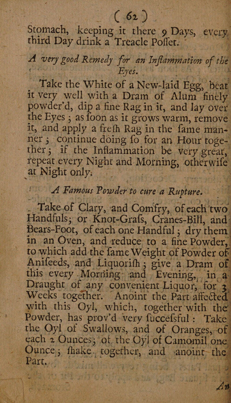 CRED Ne - Stomach, keeping ic there’ 9 Days, every, third Day drink a Treacle Poflet. ~ A very good Remedy for an Inflammation of the Take the White of a New-laid Egg, beat it very well witha Dram of Alum finely powder'd, dip a fine Rag in it, and lay over the Eyes ; as foon as it grows warm, remove. it, and apply a freth Rag in the fame man- ner ; continue doing fo for an Hour toge- ther; if the Inflammation be very great, repeat every Night and Morning, otherwife at Night only: — igs a ne A Famous Powder to cure a Rupture. __‘Take.of Clary, and Comfry, of each two. Handiuls; or.Knot-Grafs, Cranes-Bill, and: Bears-Foot, of each one Handful; dry them, in an Oven, and reduce to a fine Powder, to-which add-the fame Weight of Powder of Anifeeds, and: Liquorifh; give a Dram of this every .Morring: and. Evening, in a _ Draught of any convenient Liquor, for 3 _ Weeks together. Anoint the Part affected. _ with this Oyl, which, together’with the’ -Powder, has prov’d very fuccefsful: Take - the Oyl of Swallows, and of Oranges, -of cach 2 Ounces; of, the Oy] of Camomil, one Ounce; fhake., together, and .anoint~the