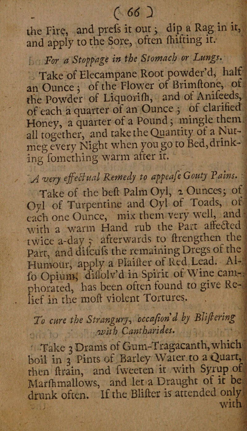 the Fire, and prefs it our; dip a Rag in it, and apply to the Sore, .often fhifting itv “a {0 For a@ Stoppage the Stomach or Lungs. 7 Take of Elecampane Root powder’d, halt an Ounce; of the Flower of Brimftone,. of the Powder of Liquorifh, and of Anifeeds, of each a quarter of an Ounce 5 of clarified. Honey, a quarter of a Pound; mingle them: all together, and take the Quantity of a Nut, meg every Night when you go to Bed, drink- ing fomething warm after it. © oe “A very effectual Remedy to appeafe Gouty Pains. ~ Take of the beft Palm Oyl, 2 Ounces; of) Oyl of Turpentine and Oyl of Toads, of! each one Ounce, mix them very well, and®* with a warm Hand rub the Pait affected: - twice a-day &gt; afterwards to ftrengthen the] Part, and difcufs the remaining Dregs of the Humour) apply a Plailter of Red,Lead:. Al-} fo Opiuny digolv'dsin Spirit of Wine camry phorated, has been often found to give Re= lief in the moft violent Tortures. “@ To cure the Strangury, occafion'd by Blifeering © aha to &gt; pith Cantharides. 3...) a ‘fake 3 Drams of Gum-Tragacanth, which’ boil in 3 Pints of Barley Water.to a Quart,) and leta Draught of it be If the Blifter is attended only ~ drunk often. © sh ee with Tis ly Th ES at pr aha ee