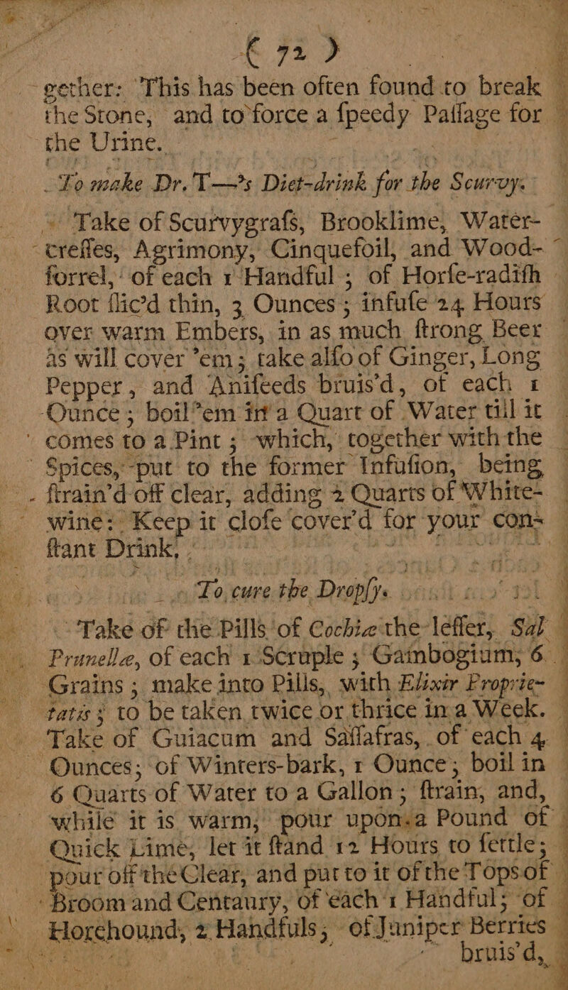 Oe II es 4 gether: ‘This has been often found to break the Stone, and to°force a fpeedy Pailage for — the Urine. Lanne | be make Dr.T—s Diet-drink for the Scurvy: _ » ake of Scurvygrafs, Brooklime, Water- -erefles, Agrimony, Cinquefoil, and Wood- ” forrel, of each 1 Handful ; of Horfe-radith Root flied thin, 3 Ounces; infule 24 Hours — over warm Embers, in as much ftrong Beer — As will cover ’em; take alfo of Ginger, Long Pepper, and Anifeeds bruisd, of each 1 Ounce; botl*em ina Quart of Water til it. ' comes to a Pint ; ~which, cogether withthe _ ~ Spices, -put to the former Infufion, being _. firain’d off clear, adding 2 Quarts of White- ' wine: Keep it clofe cover'd tor your cons ftant Drink, - bre Ni satnen at 19h 5 Pe Rte Pera 2 To cure the Dropfys : i f k ‘ot Take of che Pills of Cocbie the lefler, Sal __ Pranelle, of each 1Scruple ;/ Gaibogium, 6. Grains ; make into Pills, with Eliair Proprie- fata s to be taken twice or thrice ina Week. — _ Take of Guiacum and Saffafras, of each 4 : ~ Ounces; of Winters-bark, 1 Ounce; boilin — 6 Quarts of Water to a Gallon; ftrain, and, — while it is warm, pot upon.a Pound of © Quick Lime, let it ftand 12 Hours to fettle; ‘pour off théClear, and purto it ofthe Topsof Broom and Centaury, of each 1 Handful; ‘of — ' Horchound, 2 Handfuls; of Juniper Berries — ip eS RE SS Sa ~~ brnis’d, | _