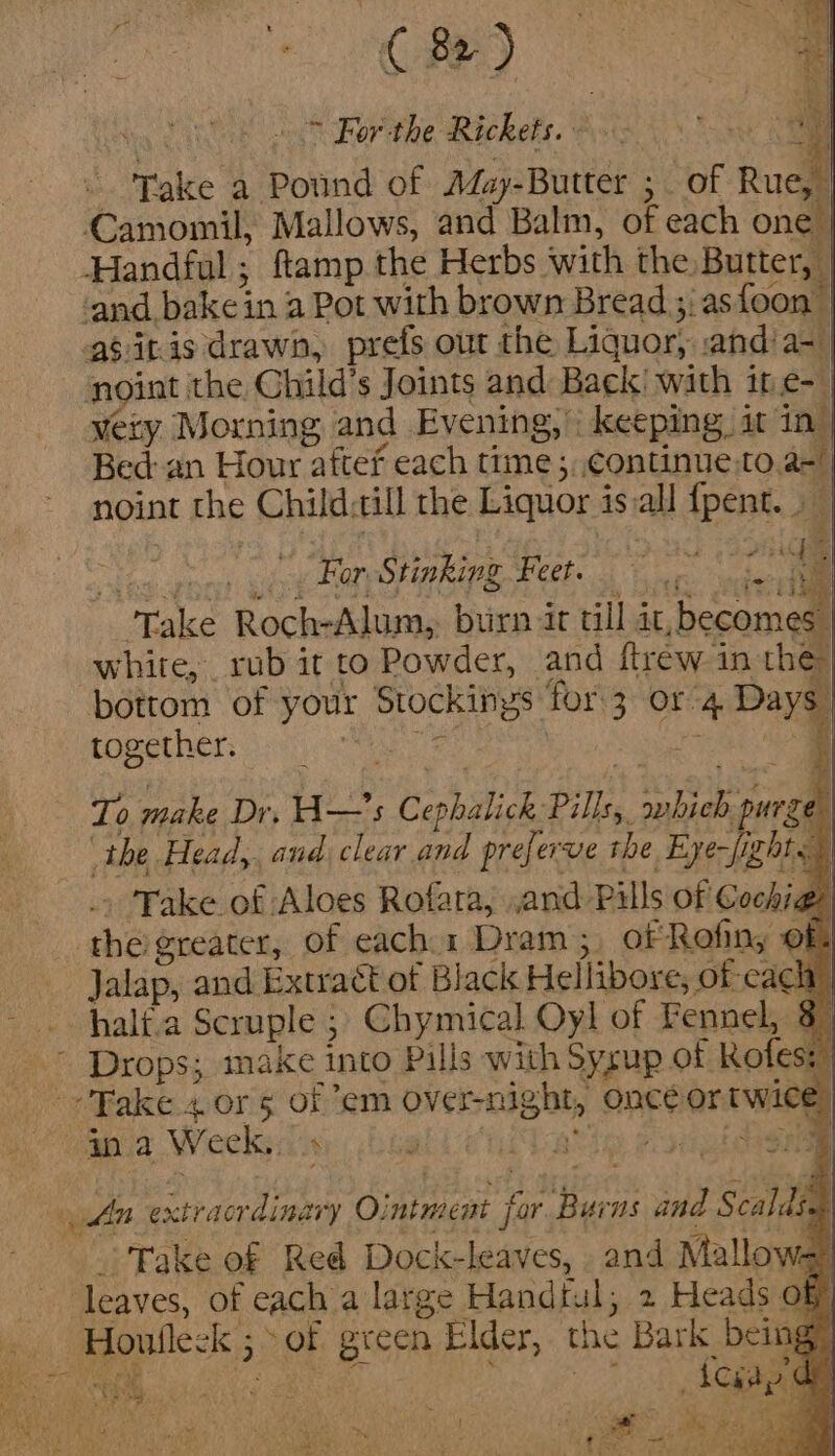 ~ For the ephen. Take a ovind of May-Butter ; of Rue, Camomil, Mallows, and Balm, of each onl Handful; ftamp the Herbs with the Butter, | ‘and. bake: in a Pot with brown Bread 3; as foon | agitis drawn, prefs out the Liquor, and’ a- | noint the Child’s Joints and Back! with ite- | very Morning and Evening, : keeping, it in| Bed an Hour aftef each time ; continue to an noint the Child: till the Liquor is all fpent.. | iow For. Stinking Feet. ; £ “Take Roch-Alum,. burn it till i it ‘bccomeal white, rub it to Powder, and ftrew in the bottom of your sania for 3 OL. 4 Daye together. : 4 pi pichteas of each: 1 Deeies . oeRak ny © i Jalap, and. Extract of Black Hellibore, of-cach _ i i\ oO half.a Scruple ; Chymical Oyl of pentots 3 oy Rake 4 or 5 of em Over-nig ght, oncé or we: | yun “aia a Ointment | for. uel and Scaldsn | “Take of Red Dock-leaves, and Mallow- ) leaves, of cach a large Handtal; 2 Heads of | _ Houlleck pe green Elder, 1 the Bark bei AWD SA 2 TaN toga RCA a * a avis Min s ae Cre