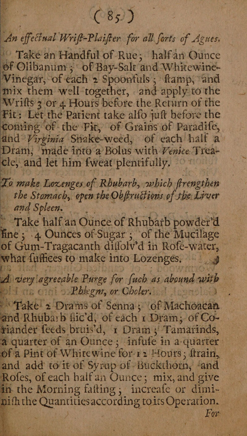 C85)) 4 effecinal Wrift-Plaifter. for all forts of Agnes, » Také’an Handful of Rue; halfan Ounce ue Olibanum ; of Bay-Sale ‘and W hitewine- inegar, ~of each 2 Spoontuls ; flamp, “and mix them well together, and apply to the W rifts 3 or 4 Houts before the Return of the Fit: Let the Patient take alfo juft before the Coming of - the ‘Fit, ‘of Grains of Paradife, and© Virginia Siiake-weed, of each half a Dram: ‘made into ‘a Bolus with: Venice Tt reae Cle,: and let him fweat' plentifully, To make Loxenges.of Rbubarb, awbich phat, the Stomach, open the Obprubtiens of the: Liver and Spleen. ’ Take half.as Ouince of Rhubarb powder’ ‘d Ae 5 4 Ounces of Sugar ; “of the Mucilage of Gum-Tragacanth diffol'd 3 in Rofe-water, © Aviat fuffices to make into Lozenges. Cig A sy agreeable Purge for {uch as aves with - Nt sRbkegm, or: Cboleriied J eonsliond eA Take! 2 TparNe of Senna; .of Machoacan. and Rhubarb flic’d, of each 1 Dram; of Co- ¥iander feeds bruis'd, x Dram ;' Tamatinds, 4 quarter of an Ounce ; ‘infufe in a quarter Of a Pint of Whirewine for 12 Hours; ftrain, — and add to it of Syrup of Buckthoth, ‘and | Rofes, of each haif an Dante: mix, and give in. the Morning fatting ; “increafe or dimi- — pith the aaa ag according ; toits Operation. :