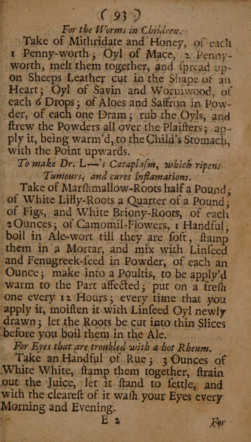 C3). — t . For the Worms in Children. | Fake of Mithridate and’ Honey, of each ~ 4 Penny-worth; Oyl of Mace, 2 Penny-— worth, melt them together, and iprcad up- On Sheeps Leathey cut ia the Shape of an Heart; Oyl of Sayin and Wormwood, of ‘each 6 Drops; of Aloes and Saffron in Pow- der, of each one Dram; rub the Oyls, and ftrew the Powders ail over the Plaifters; ap- ply it, being warm’d, to the Child’s Stomach, with the Point upwards. To make Dr. L—'s Cataplafm, which ripens Tumours; and cures Inflamations.: Take of Marfhmallow-Roots half a Pound q »2Qunces; of Camomil-Flowers, 1 Handful; boil in Ale-wort till chey are foft, ftamp &gt; them ina Mortar, and mix with Linfeed sand Fenugreek-feed in Powder, of each an Ounce; make into a Poultis, to be apply’d ‘warm to the Part affeéted; put on a freth one every 12 Hours; every time thar you apply it, moiften it-with Linfeed Oyl newly drawn ; let the Roots be cut into thin Slices before you boiltheminthe Ale =, For Eyes that are troubled with ahot Rheum. - Take anHandful of Rue; 3 Ounces of | White White, ftamp them together,, ftrain out the Juice, Jet it fland to fettle; and — with the cleareft of it wath your Eyes every Morning and Evening. ge Oe - E2 nee) eae