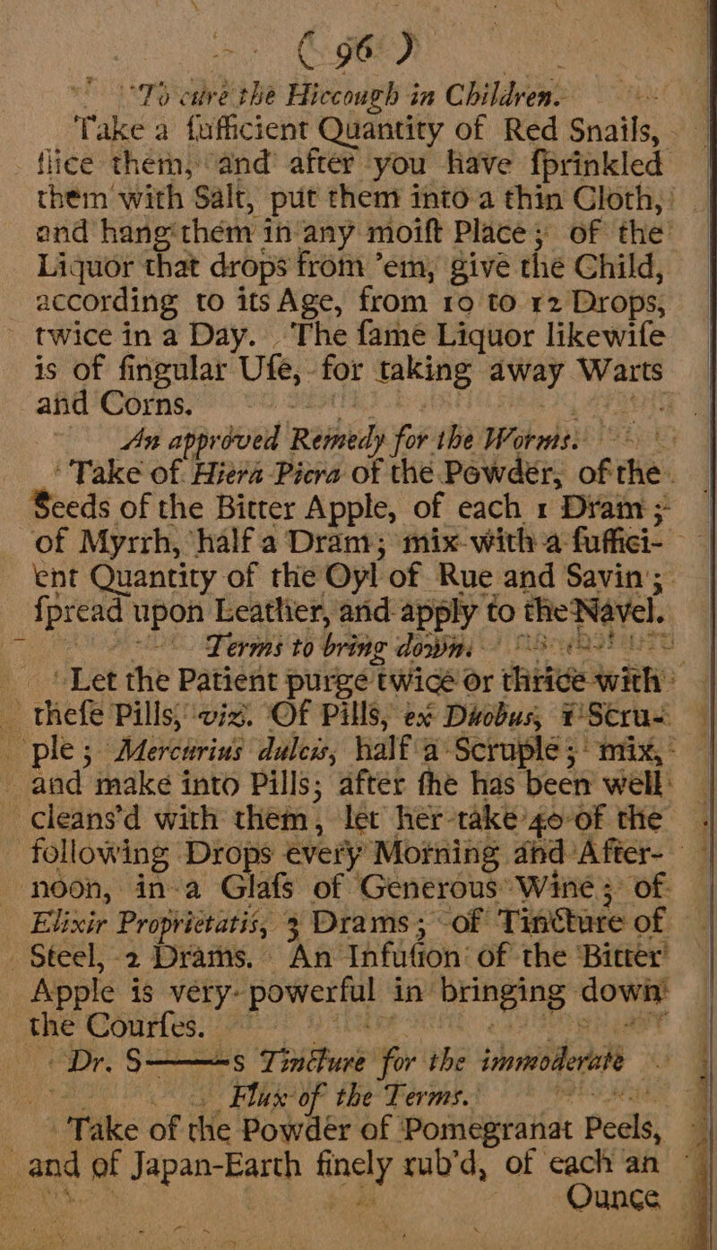 = B96) * °°15 cave the Hiccough in Children. ; Take a fuficient Quantity of Red Snails, - flice them, and’ after you have fprinkled them with Salt, put them into-a thin Cloth,’ — and hang: them in: any moift Place; of the: Liquor that drops from ’em, give the Child, _ according to its Age, from ro to 12 Drops, - twice in a Day. The fame Liquor likewife is of fingular Ute, for taking away piney and Corns. An approved Remedy iff ihe Worms. | ‘Take of. Hieva Picra of the Powder, of the. - Beeds of the Bitter Apple, of each 1 Dram; of Myrrh, half a Dram; mix-with a fuffici- ent Quantity of the Oy! of Rue and Savin’; f pread upon Leather, and-apply to the Navel. Terms to bring down . Let the Patient purge twice Or fiw! _ thefe Pills) viz. Of Pills, ex Diobus, PStrus ples + Mercurins duless, half a Scruple 5° mix,: — | and make into Pills; after fhe has been well: [ — cleans’d with them , let her- take goof the || following Drops every Morning abd ’After- — ‘noon, in-a Glafs of ‘Generous’ Wine; of — Elixir Proprietatis, 3 Drams; -of Tincture of . Steel, -2 Drams. An- Infution’ of the ‘Bitter Apple is very: powerful in aie dowit the Courfes. Dr. 5— = Tincture for the immo u Flax of the Terms. ‘ . Take of the Powdér of ' Pomegratiat Peels, | 8 of Japan-Earth ra rub’d, of cach an ~ Ounce ”