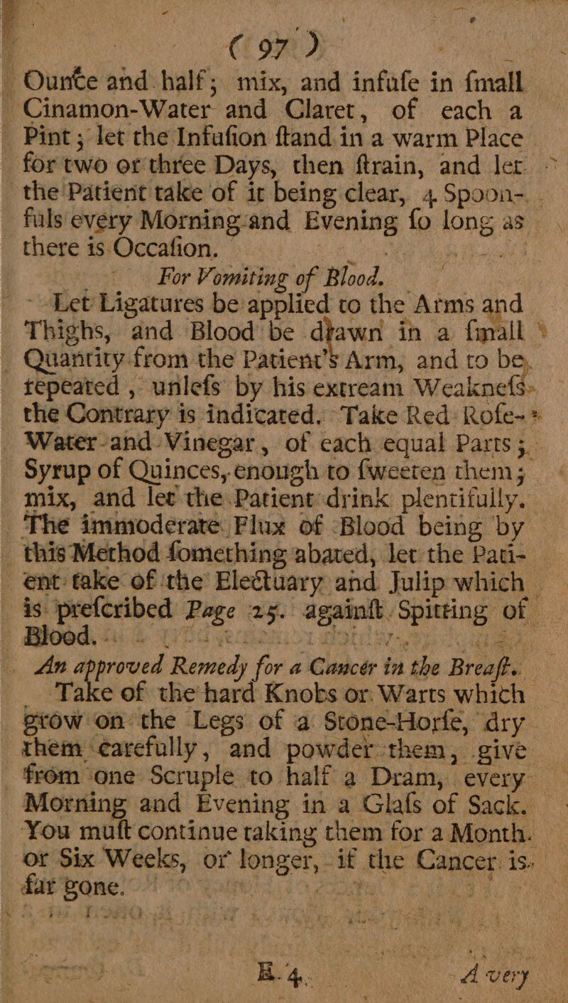 ete e ‘ € 97) ‘ _ Ourtte and half; mix, and infafe in {mall - Cinamon-Water and Claret, of each a _ Pint; let the Infufion ftand.in a warm Place for two or three Days, then ftrain, and ler &gt; the Patient take of it being clear, 4. Spoon-. . fuls every Morning-and Evening fo long as there is Occafion. + Be NG Pi For Vomiting of Blood. — | _ Let Ligatures be applied to the Arms and Thighs, and Blood’ be dtawn in a fimall © _ Quantity from the Patient’s Arm, and to be, repeated , unlefs by his extream Weaknefs» the Contrary is indicated. Take Red: Rofe-&gt; _ Water-and Vinegar, of each equal Parts 5. _ Syrup of Quinces, enough to fweeren them; _ mix, and let the Patient:drink plentifully. _ The immioderate Flux of Blood being by _ this Method fomething abated, let the Pati- _ ent take of ‘the’ Eleétuary and Julip which — careag ge Page 25. againit. Spitting of — . An aureus Remedy for a Cancér in the Breaft.. _ Take of the hard Knobs or. Warts which grow on the Legs of a Stone-Horfe, dry them ‘carefully, and powder them, give _ from one Scruple to half a Dram, every Morning and Evening in a Glafs of Sack. You muft continue taking them for a Month. — or Six Weeks, or longer, if the Cancer.is: _ k Meg 8 Atay