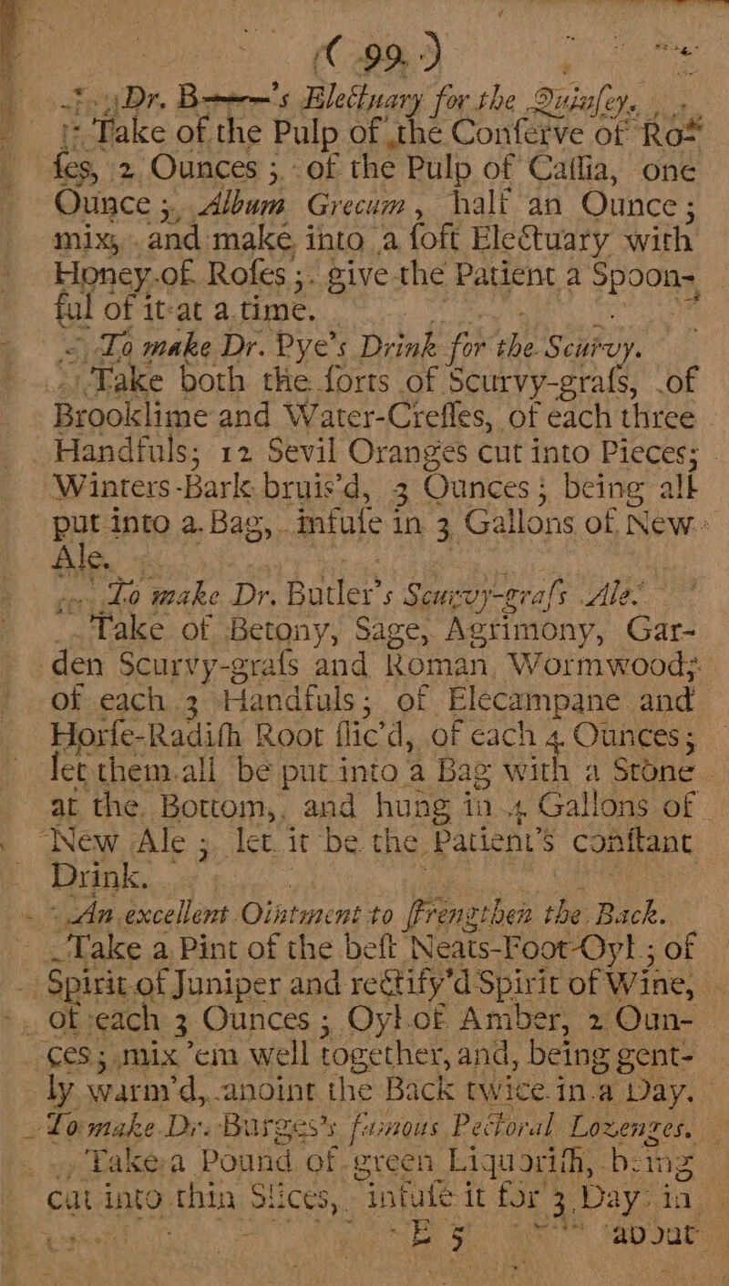 fay Dr. Bows Bletinary for the Duinfey. . . 1 Take of the Pulp of ,the Conferve of Ro* Ounce ;, Album Grecum, halt an Ounce; mix, .and make, into a foft Eleétuary with Honey.of Rofes ;. give the Patient a Spoon- y “ ful of it-at atime. ) = Za make Dr. Pye’s Drink for the Seiroy. | Take both the forts of Scurvy-grafs, .of Brooklime and Water-Crefles, of each three Winters -Bark bruis’d, 3 Ounces; being alk put into a.Bag, mfule in 3 Gallons of New or Lo make Dr. Butler’s Seurvy-gral's Ale _. Take of Betony, Sage, Agrimony, Gar- of each 3 Handfuls; of Elecampane and Horfe-Radifh Root flic’d, of cach 4 Ounces; fet them.all be put into 'a Bag with a Stone — at the, Bottom,. and hung in. Gallons of ; conflant jC co Shea Se Naa RN ARIAT las An excellent Ointment to ffrenzthen the Back. Take a Pint of the beft Neats-Foot-Oyt.; of ly warny'd, anoint the Back twice.in.a Day. , Takea Pound of green Liquorifh, boing Pe ~