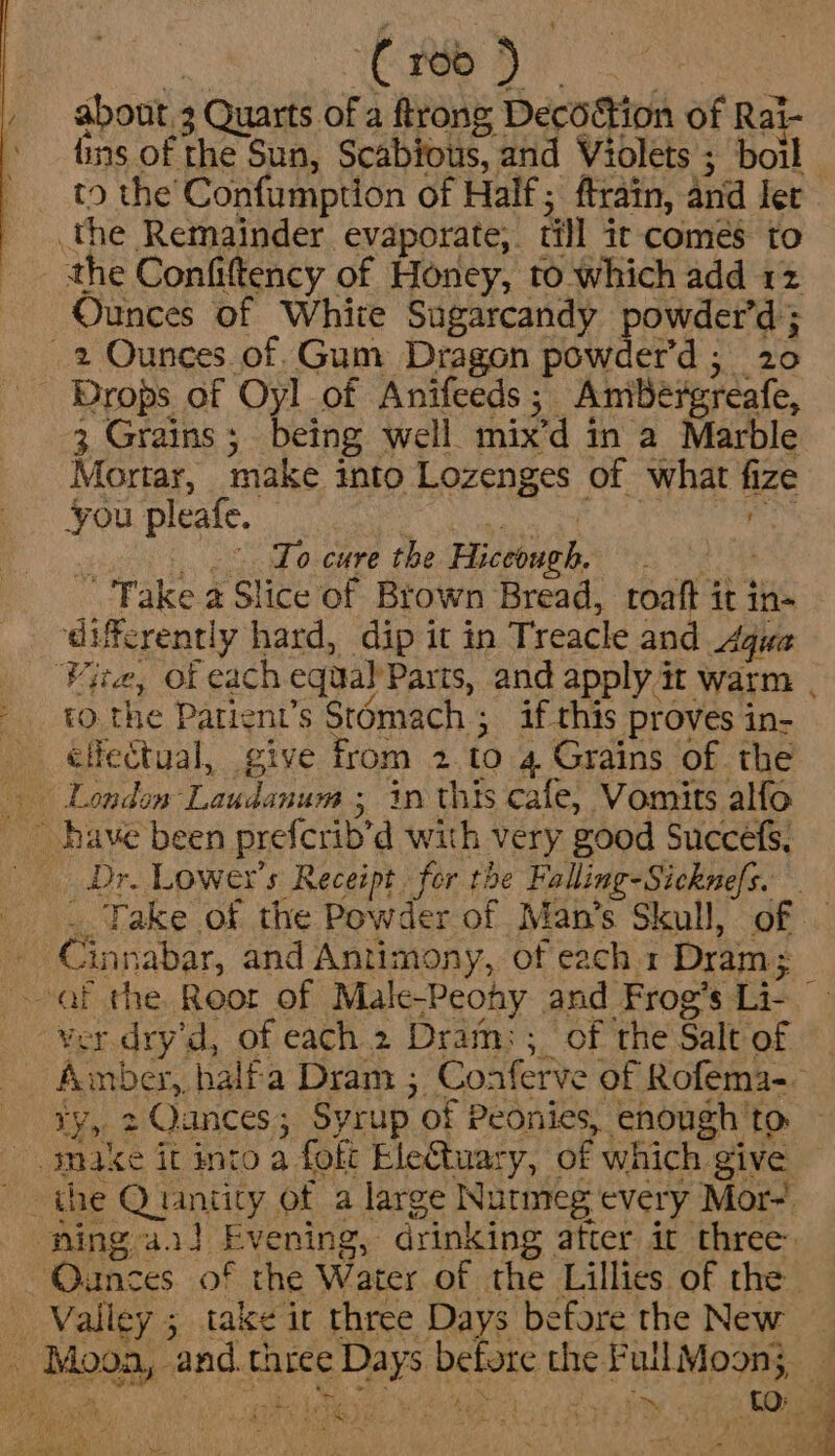 : Ce ae about 3 Quarts of a trong Decoction of Rai- fins of the Sun, Scabfous, and Violets ; boil the Remainder evaporate, till ir comes to _ the Confiftency of Honey, to which add 12 Ounces Of White Sugarcandy powder’d ; 2 Ounces. of. Gum Dragon powder’d; 20 Drops of Oyl of Anifeeds; Amibéergreafe, 3 Grains ; being well mix’d in a Marble Mortar, make into Lozenges of what fize you pleafe. Pakage he eee ee .°. To cure the Hiccough. ro the Patient’s Stomach ; if this proves in- citectual, give from 2.to 4 Grains of. the , ~ have been prefcrib’d with very good Succefs, Dr. Lowe's Receipt. for the Falling-Sicknefs. Cinnabar, and Antimony, of each. 1 Dram; ty, 2 Qances; Syrup of Peonies, enough 'to make it into a foft EleQtuary, of which give Ounces. of the Water of the Lillies of the _ Valley 5 take ir three Days before the New . Moon, and.three Days before the FullMoon; 4 a