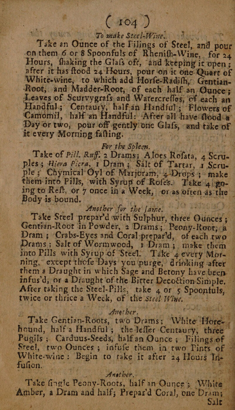 Be aN : } ga Be, Migs AGM No wahithe Stevie \ tai Cee Take an Ounce of the Filings of Steel, and pour on them. 6 or 8 Spoonfuls of Rhenifh-Wine, for 24 Hours, fhaking the Glafs of¢, “and Keeping ic open ; afrer it has ftood 24 Hours, pour ‘on it One Quart of White-wine, to which add HorfeoRadihh, Gentian- Root;. and Madder-Root,. of each. half an- Ounces Leaves of Scurvygrafs and Watercrefles; Of each an Handful; Cenraury, half-an Handful; Flowers of ‘Camormil,° half an Handful: ‘After afl -havettoodca” Day ‘or two, pour off gently one Glafs, -and-take of it every Morning fafting. — . ae 4 tas te orf _. For the Spleen. fi ras f Fee, Take of Pill. Ref. 2 Drams; Aloes Rofata, 4 Scru- ples; -Hiera Picra, 1 Dram ;, Salt of Tarear, 1 Scru- ple; Chymical Oy! of Marjoram, 4-Drops 3° make them into Pills, ‘with Syrup of Rofts) Teke'i4go- ing to Reft, or 7 once ina Week, oras often asthe ‘Body is bound. Tari: tania Sok ae oe rene evel ch ean Fee toe’ lamen se, recon ag Take Steel prepar’d with Sulphur, three Oufces Gentian-Root in Powder, 2 Drams; Peany-Root;:a- Dram ; ‘Crabs-Eyes and Coral-prepar’d, of each two _ Drams ; Salt of Wormwood, » Dram; make them _ into Pills with Syrup ‘of ‘Steel’ Take 4 every Mor- _ ning, except thofe Days’ you ‘purge, drinking -after — them a Draught in which Sage and Betony have been ‘ infus’d; or a Diaught ‘of the Bitter Decoftion Simple, — After taking the Steel-Pils, take 4 or 5 Spoontuls, — twice or thrice a Weck, of ‘the steel: Wine. Comny &amp; Me ; Amther, ~ © te a ae . Take Gentian-Roots, two Drams; ‘White ‘Hor oan : ‘hound, half'a Handful; thetefler Centaury, three , Pugils ; Carduus-Seeds, halfan Ounce ; Filings of — Steel, rwo Ounces; infufe them in two Pints of — White-wine: Begin to take it after 24 Hours Te 3 fufion, a ki re ad ot sad 4 Anather.. ; me : ia? ht Take fingle Peony-Roots, half an Ounce &gt; ‘White ‘Amber, a Dram and half; Prepar'd Cora), bas Dee a 4 7