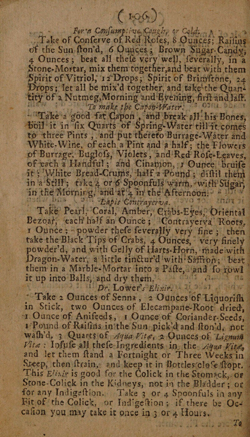 poss Fors Confumptiue ough, or Colds. &amp; ooh: Fake of Conferve nes Réd Rofes, 8. Ouaces; Raifing. of the Sun, fton’d, 6 Punsess Brown ee Cade 4 Ounces; beat ali the ‘ops; let all be mix’d together, and tak: ‘the Quané | . Live rit aad Jatt 'f, 5 Dr make the Capsp-Water) @? O28 Sar Le - ea Capon , and break all: his Bones, Ae: 1 Pafte,s'and fo row) © it up into’ Balls,and dry them,. ~- ©002 ¢ie * Ma 0 rhe, To PMnL Ones 52 Lowers cElixit Ai, 7? aT F eshad p ' 7 °Take 2 Ounces-of Senna, 2 Ounces'of Liquorifli - ain Stick, two Ounces of Elecampane-Root dried, _ or Ounce of Anifeeds, 1 Ounce’of Coriandér-Sceds, Pound of Raifidsinithe Sun. pick’d and fton’d, not wath'd, 3. Quartsiof qua Fite, 2 Ounces-of, Lignan’ Vite: \ofufe all thefe-Ingredients. in, the. Agua Fite, | and let them ftand a Fortnight or Three Weeks in Sseep, then:itrain, and keep it in Bottlesccle%e-ftopr., . _ This E/inzv is good for the Colick in the Stomack,-oe— _ Stone-Colick in the Kidneys, not in the Bladder; oc for any Indigeftion.. Take 3 or 4 Spoonfuls in any Rit ofthe Colick, or Indigefion; if there be Ocs— _ cafion you may take it once in 3 or 4 Hours. ; ' , erie 37h eagle tae eee