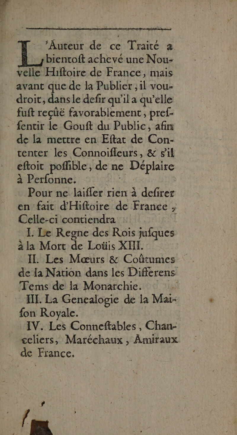 ‘Auteur de ce Traité a. bientoft achevé une Nou- velle Hiftoire de France, mais avant que de la Publier ; il vou- droit, dans le defir qu’il a qu'elle fuft reçüë favorablement, pref- - fentir le Gouft du Public, afin de la mettre en Eftat de Cort. tenter les Connoifleurs, &amp; gil eftoit poffible, de ne - Déplaire à Perfonne. Pour ne laiifer'; rien à defirer en fait d'Hiftoire de France , Celle-ci contiendra 1 I. Le Regne des Rois jufques àla Mort sh Lotiis XIII. IL Les Meurs &amp; Coûtumes de la Nation dans les Differens 'Tems de la Monarchie. III. La Genealogie de la Mai- fon Royale. IV. Les Conneftables , Chan- €eliers, Maréchaux , Amiraux de France. [4 E^
