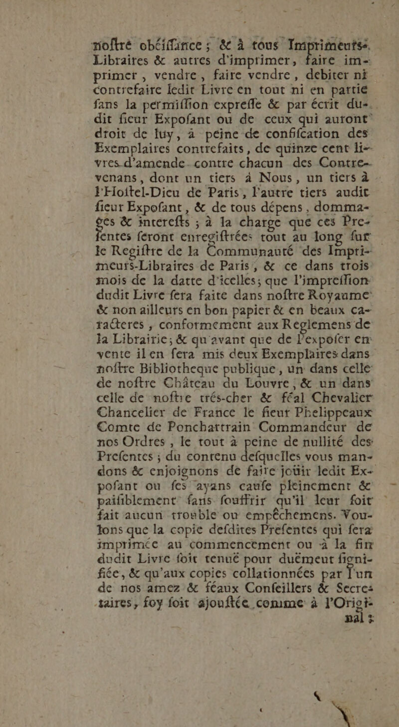 moftré obéiffaince ; &amp; à tous Imprimeutss. Libraires &amp; autres d'imprimer, faire im- primer , vendre, faire vendre, debiter ni contrefaire ledit Livre en tout ni en partie fans la permiíTion exprefle &amp; par écrit du-.. dit ficur Expofant ou de ceux qui auront droit de luy, à peine de conffcation des Exemplaires contrefaits, de quinze cent li- vres d'amende. contre chacun des Contre- venans, dont un tiers à Nous, un tiers à lFioitel-Dieu de Paris, l'autre tiers audit fieur Expofant, &amp; de tous dépens, domma- ge &amp; incercfts ; à la charge que ces Prc- ntes feront enregiftrées tout au long fur — le Regiftre de la Communauté des Impri- meur$-Libraires de Paris, &amp; ce dans trois mois de la datte d'icelles; que l’impreflion: dudit Livre fera faite dans noftre Royaume &amp; non ailleurs en bon papier &amp; en beaux ca- tadteres , conformement aux Reglemens de la Librairie; &amp; qu'avant que de l'expofer em ventc ilen fera mis deux Exemplaires dans noftre Bibliotheque publique , un dans celle de noftre Cháteau du Louvre, &amp; un dans celle de noftie trés-cher &amp; féal Chevalier Chancelier de France le fieur Phelippeaux Comte de Ponchartrain Commandeur de nos Ordres , le tout à peine de nullité des: Prefcntes ; du contenu defquelles vous man- dons &amp; enjoignons de faire jouir ledit Ex- pofant ou fes ayans caufe pleinement &amp; païfiblement fans fouffrir qu'il leur foit fait aucun trouble on empêchemens. Vou- Tons que la copie deídites Prefentes qui fera imprimée au commencement ou à la fir dudit Livre foit tenué pour duëmeut figni- fée, &amp; qu'aux copies collationnées par l'un de nos amez &amp; féaux Confeillers &amp; Secres taires, foy foit ajouftée comme à l'Oriei- pal ;