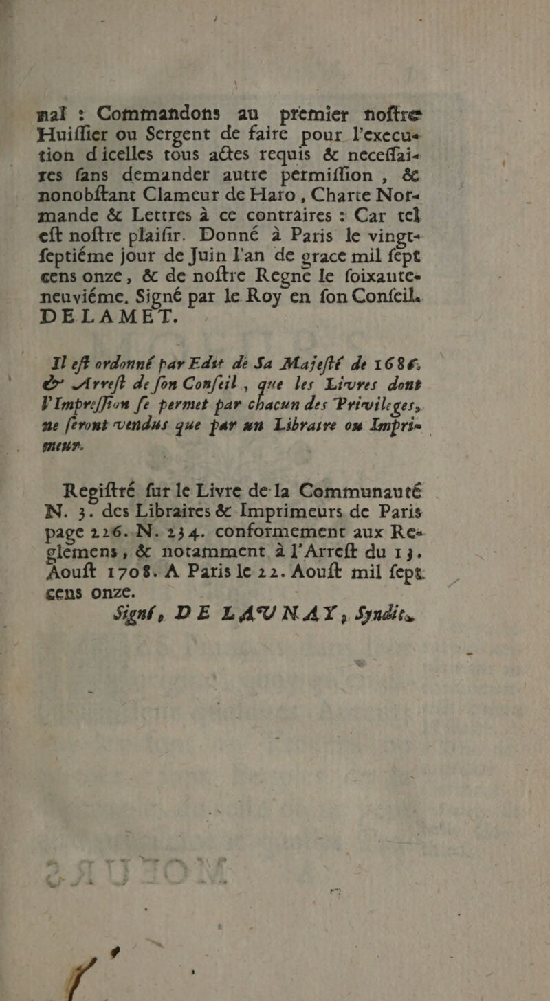 \ nal : Cotnmandons au premier noftre Huiflier ou Sergent de faire pour l’execu« tion dicelles tous ades requis & neceffai- res fans demander autre permiíffion , & nonobftant Clameur de Haro , Charte Nor- mande & Lettres à ce contraires : Car tel cft noftre plaifir. Donné à Paris le vingt- feptiéme jour de Juin l'an de grace mil fept cens onze, & de noftre Regne le foixante- neuviéme, Signé par le Roy en fon Confeil. DELAMET. Il eft ordonné par Edst de Sa Majefté de 1686. e» Arreft de fon Confeil, que les. Livres dont VImpreffion fe permet par aon; des Privileges,. ne feront vendus que par un. Libraire on Impri= menu. Regiftté fur le Livre dela Communauté N. 3. des Libraires & Imprimeurs de Paris page 226..N. 234. conformement aux Re- lemens , & notamment à l'Arreft du 13. Aouft 1708. A Paris lc 22. Aouft mil fept £cns onze. Signfí, DE LA'UN AY , Sndies