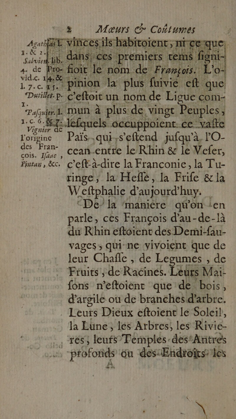 5 — Meurs ct Coñtumes Agatl at vinces i ils habitoient ; nt ce que. i ub. dà 1s € es premiers tems figni- à foit le nom de Franois. L'o- 17.15. pinion la plus fuivié eft. que (Dei P- c'efteit un nom de Ligue com- Paler mun à plus de. vingt Peuples; qe [ope els occuppoient. ce. vafte l'origine — Pais.qui,s'eftend jufqu'a. TO- Ud ul ccan.entre le Rhin &amp; le Vefer, Pintan, &amp;c. C’eft-à-dire la Franconie, la Tu- ringe, la Heffe, la dif &amp; la Weftphalie d'au 1jourd’ huy... “De” la 'maniére qi'on ‘en parle, ces François d'au-de-1à du Rhin eftoient des Demi-fau- vages ; qui-ne yivoient que de leur Chafle , de Legumes , de Fruits, de Foacinet. eurs Mai- fons n'eftoient que de bois, d'argile ou de branches d'arbre. | Leurs Dieux eftoient lé Soleil, la Lune, les Arbres; les Rivie- .. 165; leufsTemples-des^Aritres