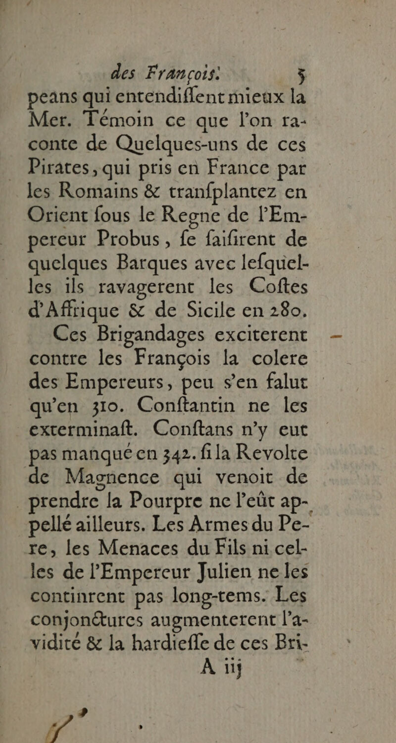 peans qui entendiffent mieux la Mer. Témoin ce que l'on ra- conte de Quelques-uns de ces Pirates, qui pris en France par les Romains &amp; tranfplantez en Orient fous le Regne de l'Em- pereur Probus, fe faifirent de quelques Barques avec lefquel- les ils ravagerent les Coftes d'Affrique &amp; de Sicile en 280. Ces Brigandages exciterent contre les Frangois la colere des Empereurs, peu s'en falut qu'en 310. Conftantin ne les exterminaft. Conftans n'y eut pas manqué en 342. fila Revolte de Magnence qui venoit de rendre la Pourpre nc l'eát ap- pellé ailleurs. Les Armes du Pe- re, les Menaces du Fils ni cel- les de l'Empereur Julien ne les continrent pas long-tems. Les conjon&amp;ures augmenterent l'a- vidité &amp; la hardieffe de ces Bri- A nj 4 ? W