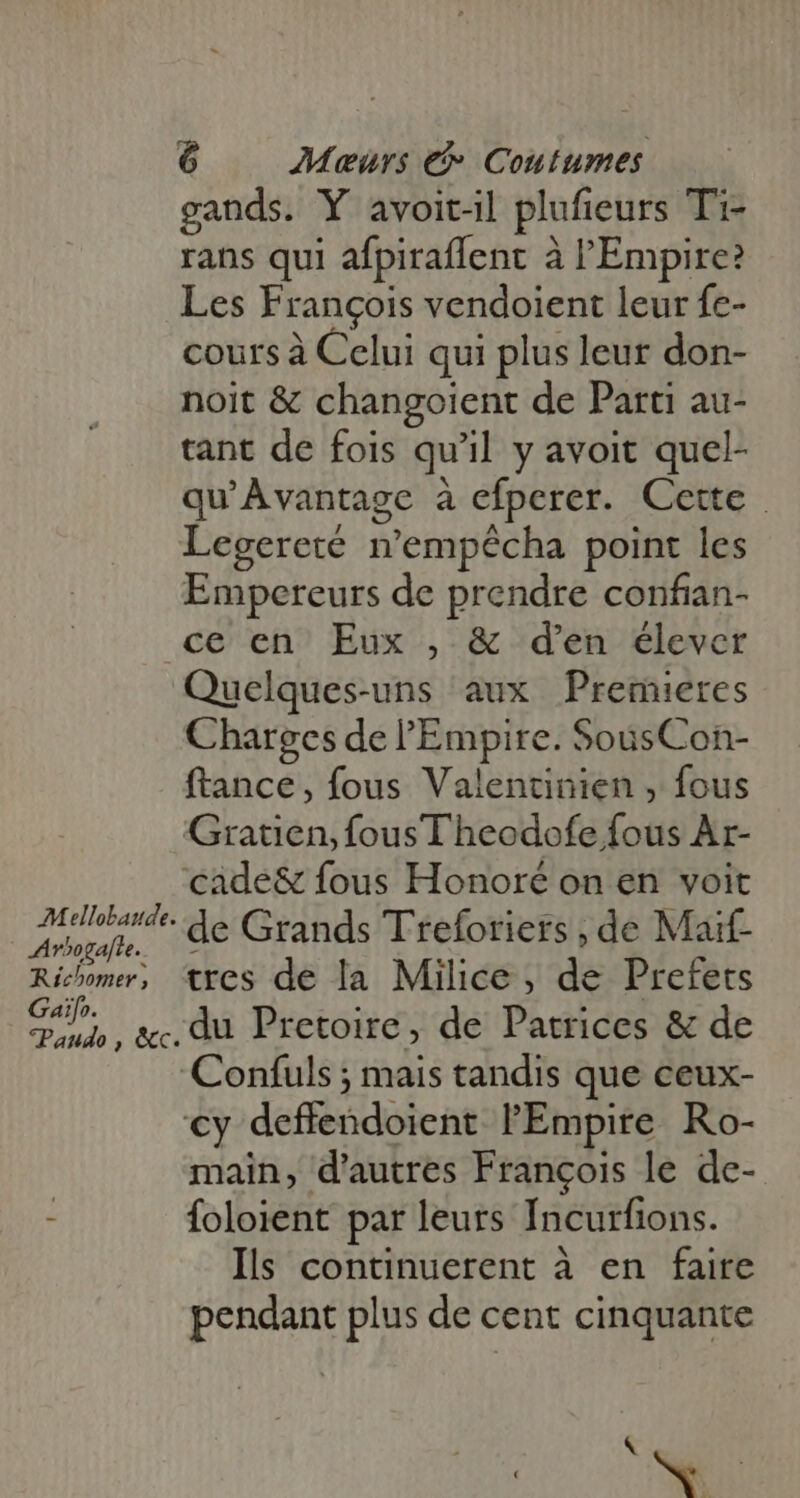 AMellobaude. Arbogalte. Richomer , Gaifo. *Paudo , &amp;c. 6 Meurs &amp; Coutumes gands. Y avoitil plufieurs Ti- rans qui afpiraffent à l'Empire? Les François vendoient leur fe- cours à Celui qui plus leur don- noit &amp; changoient de Parti au- tant de fois qu'il y avoit quel- qu'Àvantage à efperer. Cette. Legereté n'empécha point les Empereurs de prendre confian- ce en Eux , &amp; den élever Quelques-uns aux Premieres Charges de l'Empire. SousCon- ftance, fous Valentinien , fous Gratien, fousTheodofe fous Ar- cade&amp; fous Honoré on en voit de Grands Treforiers , de Maif- tres de la Milice , de Prefets du Pretoire, de Patrices &amp; de main, d'autres François le de- foloient par leurs Incurfions. Ils continuerent à en faire pendant plus de cent cinquante &amp; | NC