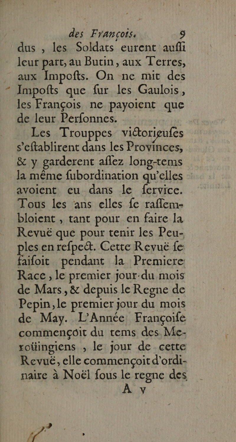 dus , les Soldats eurent auf leur part; au Butin, aux Terres, aux Impofts. On ne mit des Impoíts que fur les Gaulois, les François ne payoient que de leur Perfonnes. Les Trouppes vi&amp;origufes s'eftablirent dans les Provinces, .&amp; y garderent aflez long-tems la méme fubordination qu'elles avoient eu dans le fervice. Tous les ans elles fe raffem- bloient , tant pour en faire la Revuë que pour tenir les Peu- ples en refpe&amp;. Cette Revuë fe faifoit pendant la Premiere Race le premier Jour.du mois de Mars, &amp; depuis le Regne de Pepin,le premier jour du mois de May. L'Année Frangoife commençoit du tems des Me- roüingiens , le jour de cette Revuë, elle commengoit d'ordi- naire à Noël fous le regne des Av: d à Pd » 74